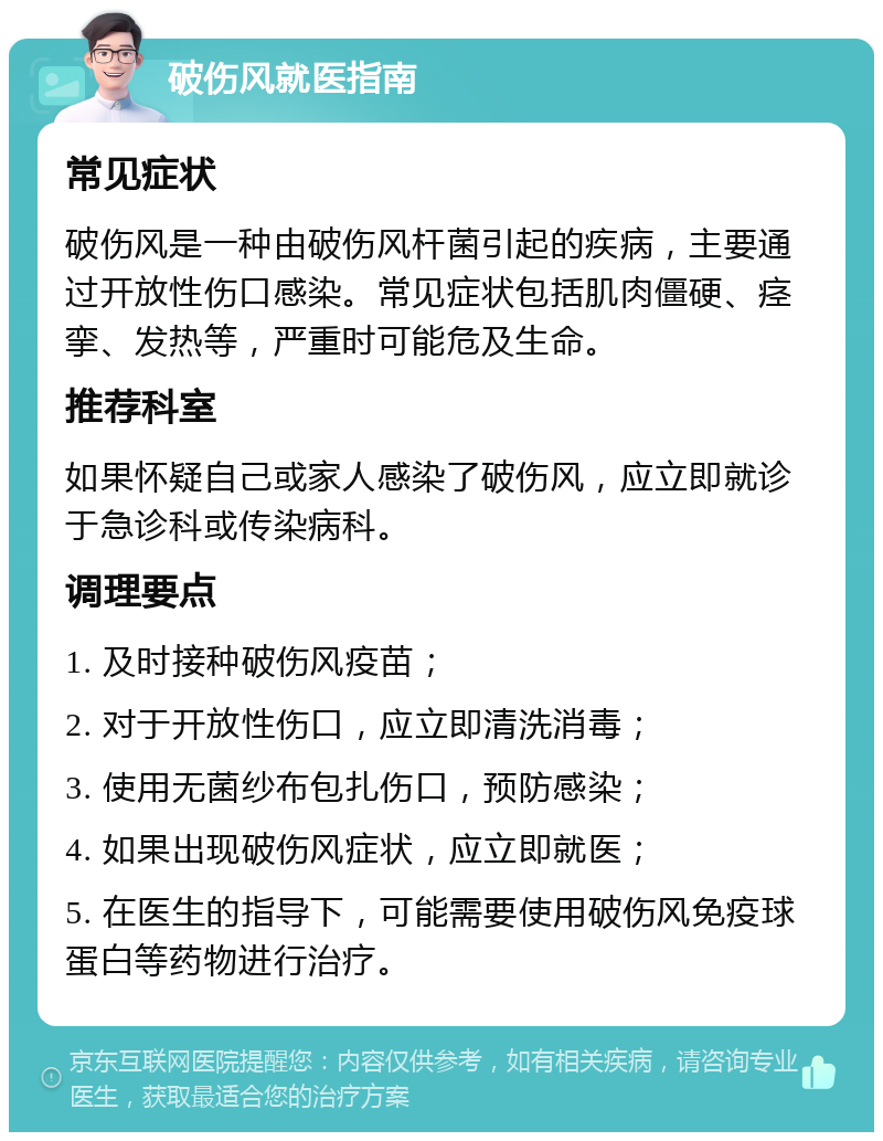 破伤风就医指南 常见症状 破伤风是一种由破伤风杆菌引起的疾病，主要通过开放性伤口感染。常见症状包括肌肉僵硬、痉挛、发热等，严重时可能危及生命。 推荐科室 如果怀疑自己或家人感染了破伤风，应立即就诊于急诊科或传染病科。 调理要点 1. 及时接种破伤风疫苗； 2. 对于开放性伤口，应立即清洗消毒； 3. 使用无菌纱布包扎伤口，预防感染； 4. 如果出现破伤风症状，应立即就医； 5. 在医生的指导下，可能需要使用破伤风免疫球蛋白等药物进行治疗。