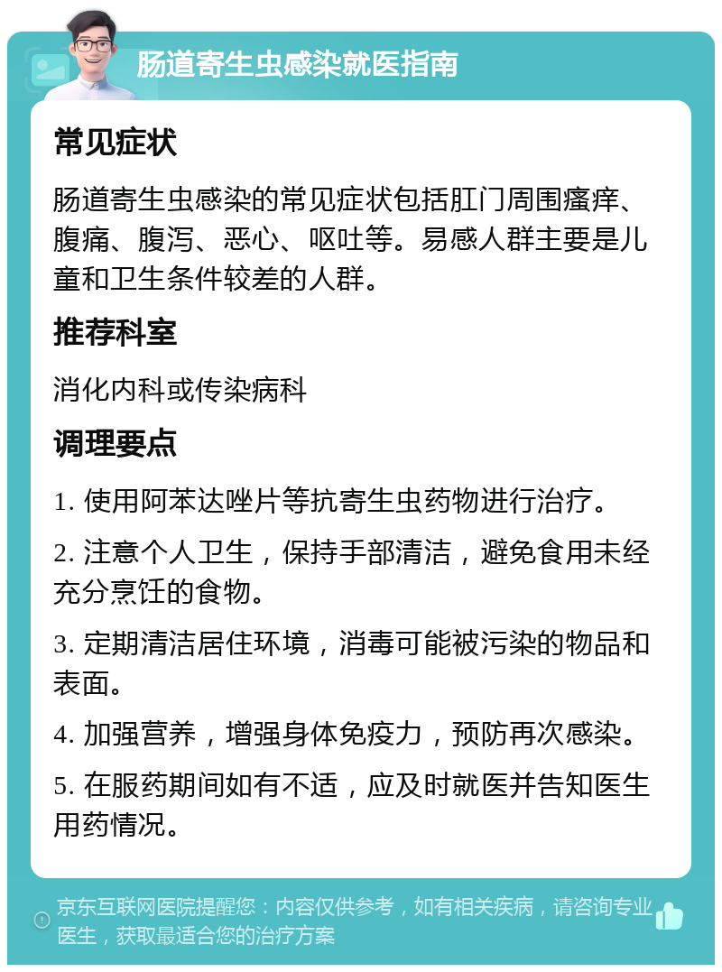 肠道寄生虫感染就医指南 常见症状 肠道寄生虫感染的常见症状包括肛门周围瘙痒、腹痛、腹泻、恶心、呕吐等。易感人群主要是儿童和卫生条件较差的人群。 推荐科室 消化内科或传染病科 调理要点 1. 使用阿苯达唑片等抗寄生虫药物进行治疗。 2. 注意个人卫生，保持手部清洁，避免食用未经充分烹饪的食物。 3. 定期清洁居住环境，消毒可能被污染的物品和表面。 4. 加强营养，增强身体免疫力，预防再次感染。 5. 在服药期间如有不适，应及时就医并告知医生用药情况。