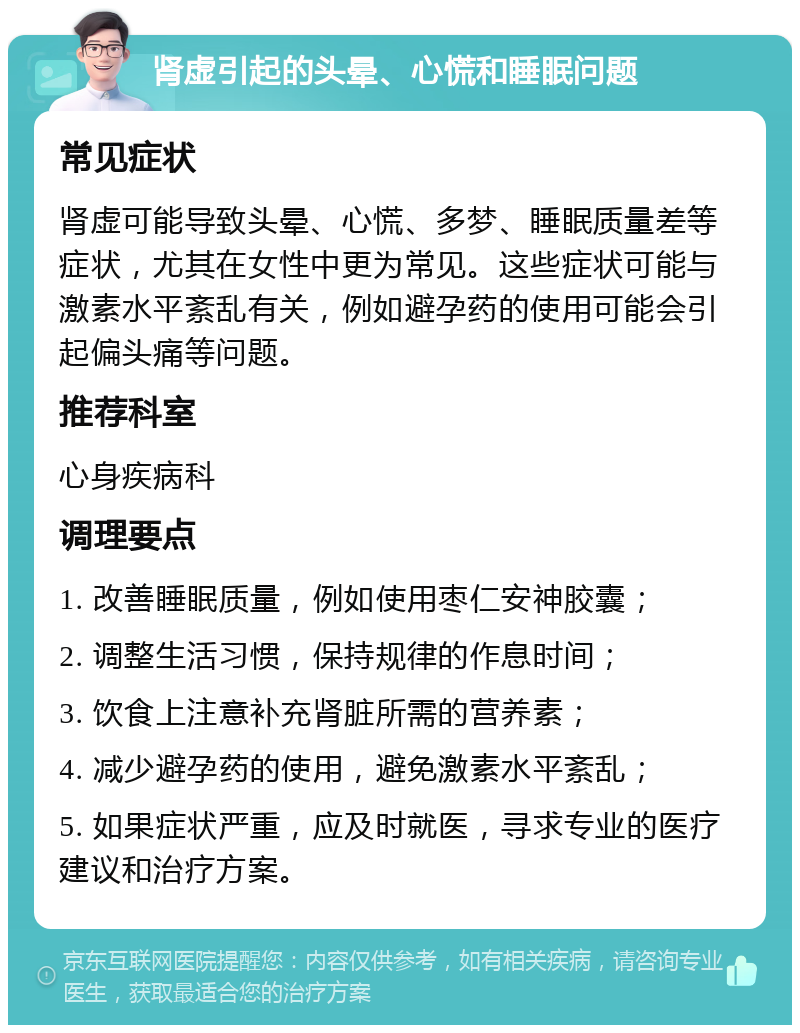 肾虚引起的头晕、心慌和睡眠问题 常见症状 肾虚可能导致头晕、心慌、多梦、睡眠质量差等症状，尤其在女性中更为常见。这些症状可能与激素水平紊乱有关，例如避孕药的使用可能会引起偏头痛等问题。 推荐科室 心身疾病科 调理要点 1. 改善睡眠质量，例如使用枣仁安神胶囊； 2. 调整生活习惯，保持规律的作息时间； 3. 饮食上注意补充肾脏所需的营养素； 4. 减少避孕药的使用，避免激素水平紊乱； 5. 如果症状严重，应及时就医，寻求专业的医疗建议和治疗方案。