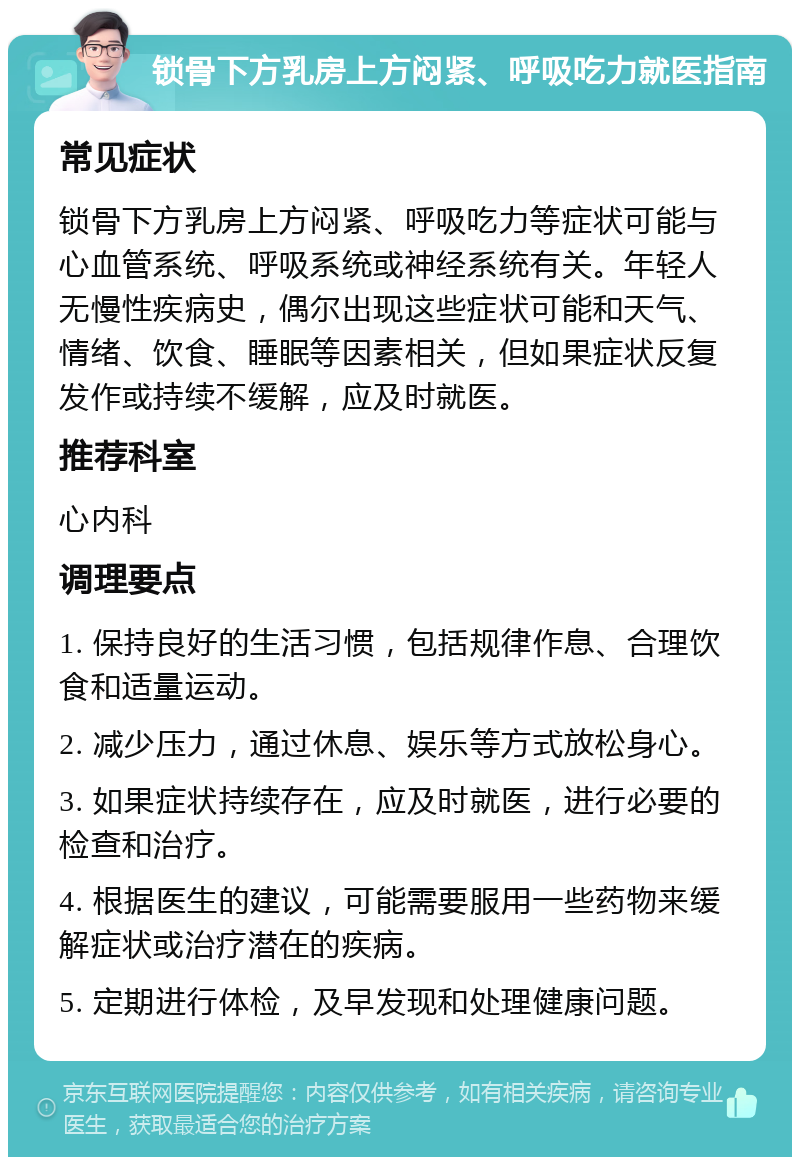 锁骨下方乳房上方闷紧、呼吸吃力就医指南 常见症状 锁骨下方乳房上方闷紧、呼吸吃力等症状可能与心血管系统、呼吸系统或神经系统有关。年轻人无慢性疾病史，偶尔出现这些症状可能和天气、情绪、饮食、睡眠等因素相关，但如果症状反复发作或持续不缓解，应及时就医。 推荐科室 心内科 调理要点 1. 保持良好的生活习惯，包括规律作息、合理饮食和适量运动。 2. 减少压力，通过休息、娱乐等方式放松身心。 3. 如果症状持续存在，应及时就医，进行必要的检查和治疗。 4. 根据医生的建议，可能需要服用一些药物来缓解症状或治疗潜在的疾病。 5. 定期进行体检，及早发现和处理健康问题。