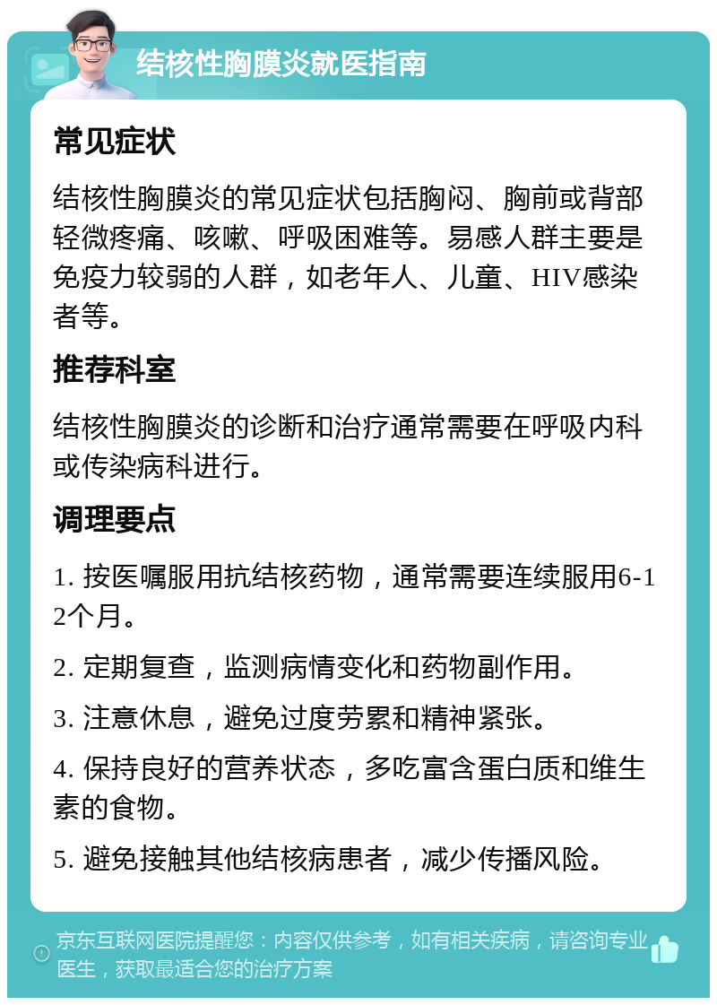 结核性胸膜炎就医指南 常见症状 结核性胸膜炎的常见症状包括胸闷、胸前或背部轻微疼痛、咳嗽、呼吸困难等。易感人群主要是免疫力较弱的人群，如老年人、儿童、HIV感染者等。 推荐科室 结核性胸膜炎的诊断和治疗通常需要在呼吸内科或传染病科进行。 调理要点 1. 按医嘱服用抗结核药物，通常需要连续服用6-12个月。 2. 定期复查，监测病情变化和药物副作用。 3. 注意休息，避免过度劳累和精神紧张。 4. 保持良好的营养状态，多吃富含蛋白质和维生素的食物。 5. 避免接触其他结核病患者，减少传播风险。