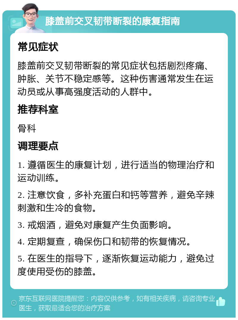 膝盖前交叉韧带断裂的康复指南 常见症状 膝盖前交叉韧带断裂的常见症状包括剧烈疼痛、肿胀、关节不稳定感等。这种伤害通常发生在运动员或从事高强度活动的人群中。 推荐科室 骨科 调理要点 1. 遵循医生的康复计划，进行适当的物理治疗和运动训练。 2. 注意饮食，多补充蛋白和钙等营养，避免辛辣刺激和生冷的食物。 3. 戒烟酒，避免对康复产生负面影响。 4. 定期复查，确保伤口和韧带的恢复情况。 5. 在医生的指导下，逐渐恢复运动能力，避免过度使用受伤的膝盖。