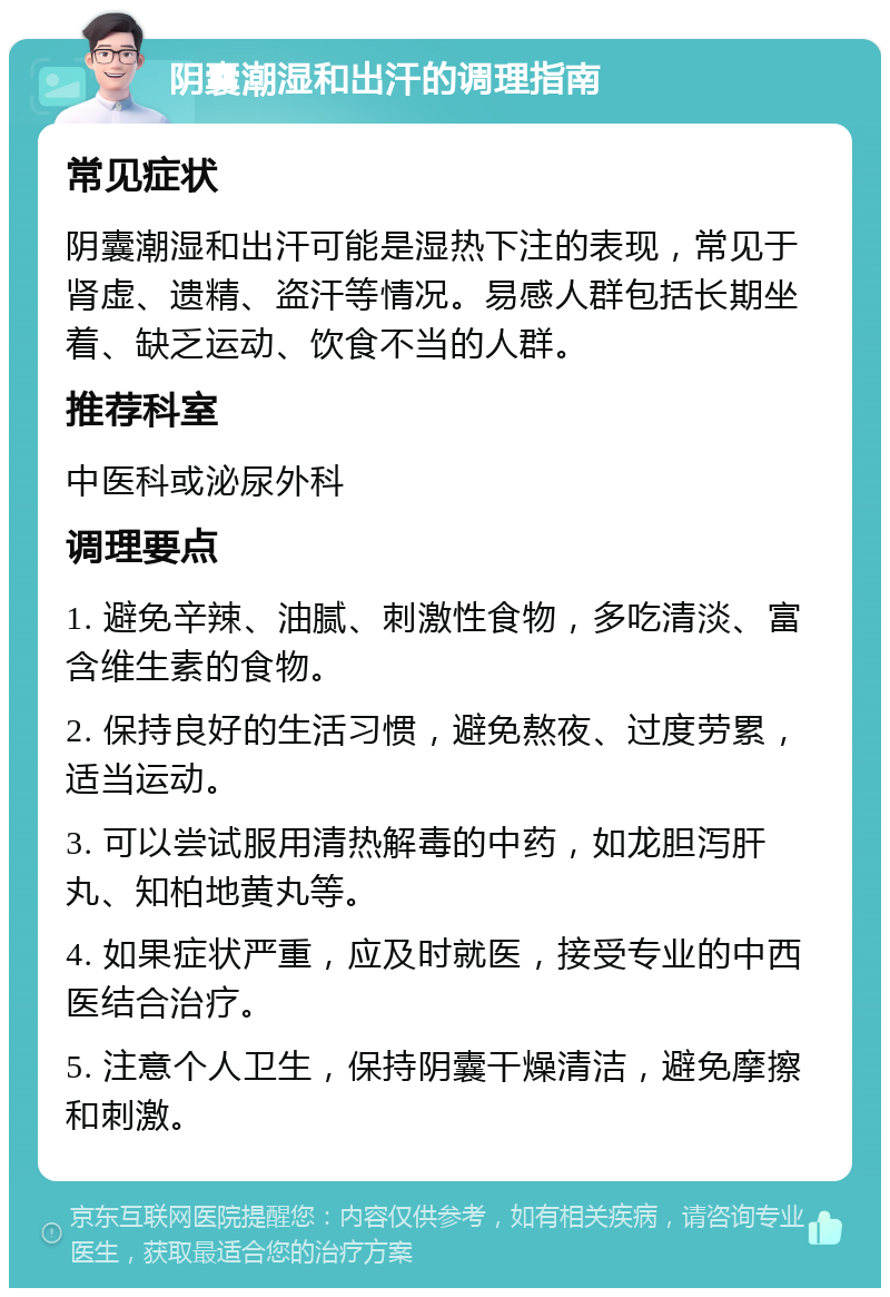 阴囊潮湿和出汗的调理指南 常见症状 阴囊潮湿和出汗可能是湿热下注的表现，常见于肾虚、遗精、盗汗等情况。易感人群包括长期坐着、缺乏运动、饮食不当的人群。 推荐科室 中医科或泌尿外科 调理要点 1. 避免辛辣、油腻、刺激性食物，多吃清淡、富含维生素的食物。 2. 保持良好的生活习惯，避免熬夜、过度劳累，适当运动。 3. 可以尝试服用清热解毒的中药，如龙胆泻肝丸、知柏地黄丸等。 4. 如果症状严重，应及时就医，接受专业的中西医结合治疗。 5. 注意个人卫生，保持阴囊干燥清洁，避免摩擦和刺激。