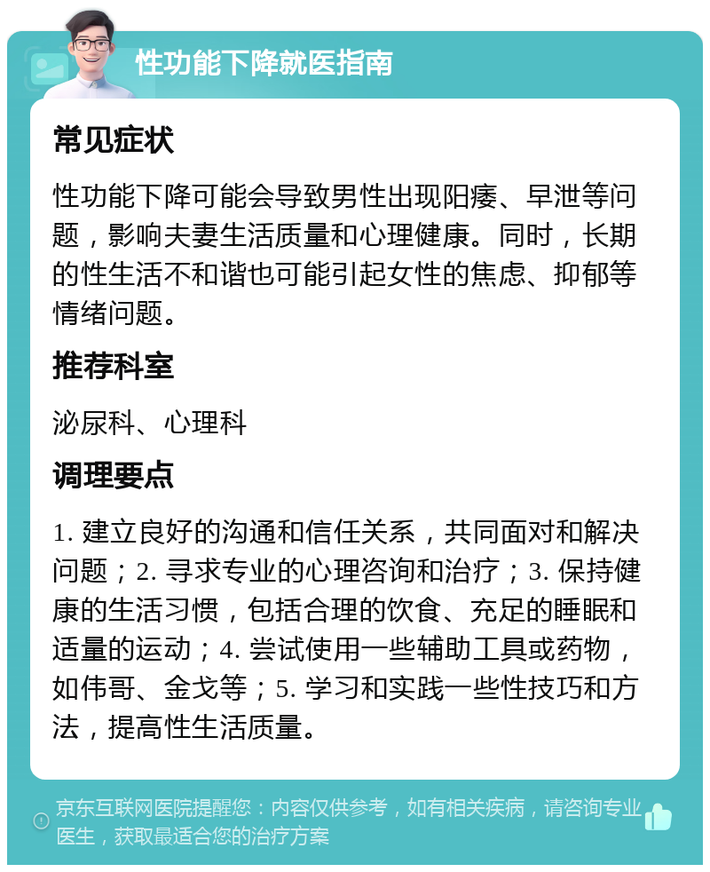 性功能下降就医指南 常见症状 性功能下降可能会导致男性出现阳痿、早泄等问题，影响夫妻生活质量和心理健康。同时，长期的性生活不和谐也可能引起女性的焦虑、抑郁等情绪问题。 推荐科室 泌尿科、心理科 调理要点 1. 建立良好的沟通和信任关系，共同面对和解决问题；2. 寻求专业的心理咨询和治疗；3. 保持健康的生活习惯，包括合理的饮食、充足的睡眠和适量的运动；4. 尝试使用一些辅助工具或药物，如伟哥、金戈等；5. 学习和实践一些性技巧和方法，提高性生活质量。