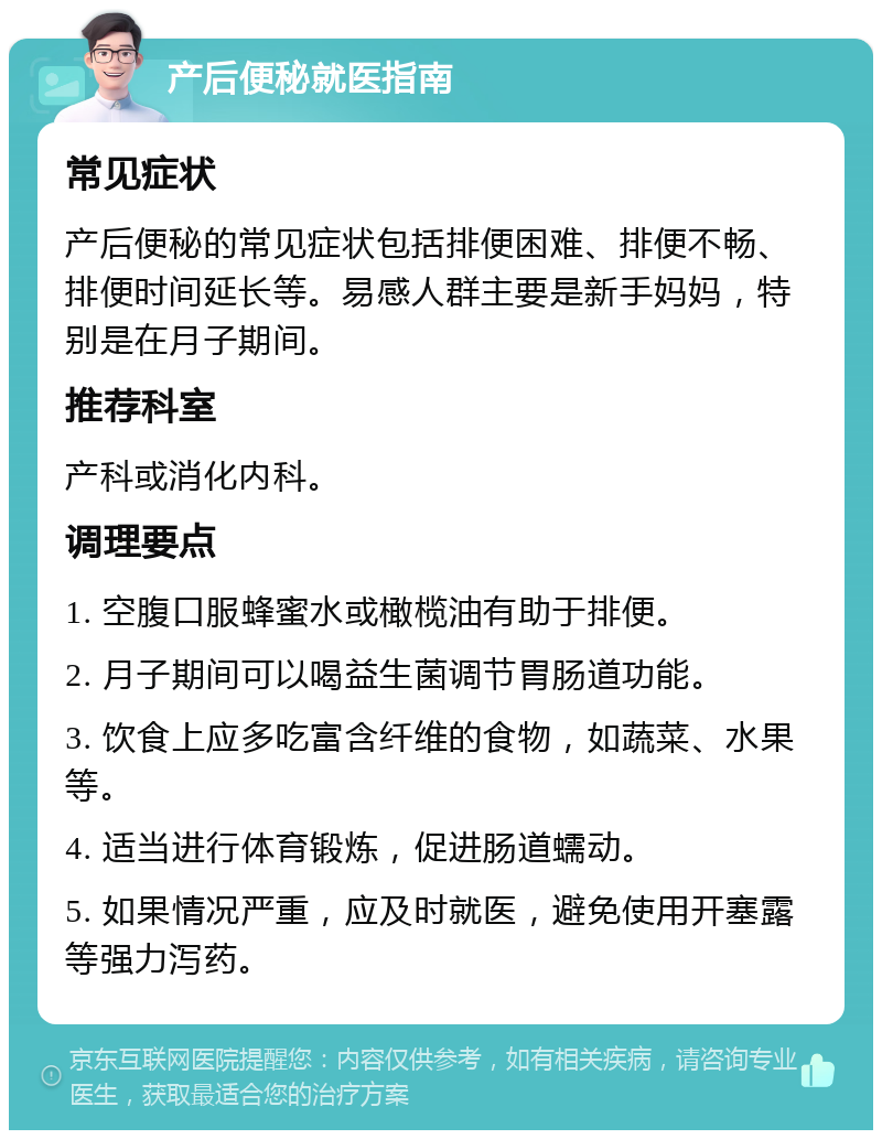 产后便秘就医指南 常见症状 产后便秘的常见症状包括排便困难、排便不畅、排便时间延长等。易感人群主要是新手妈妈，特别是在月子期间。 推荐科室 产科或消化内科。 调理要点 1. 空腹口服蜂蜜水或橄榄油有助于排便。 2. 月子期间可以喝益生菌调节胃肠道功能。 3. 饮食上应多吃富含纤维的食物，如蔬菜、水果等。 4. 适当进行体育锻炼，促进肠道蠕动。 5. 如果情况严重，应及时就医，避免使用开塞露等强力泻药。