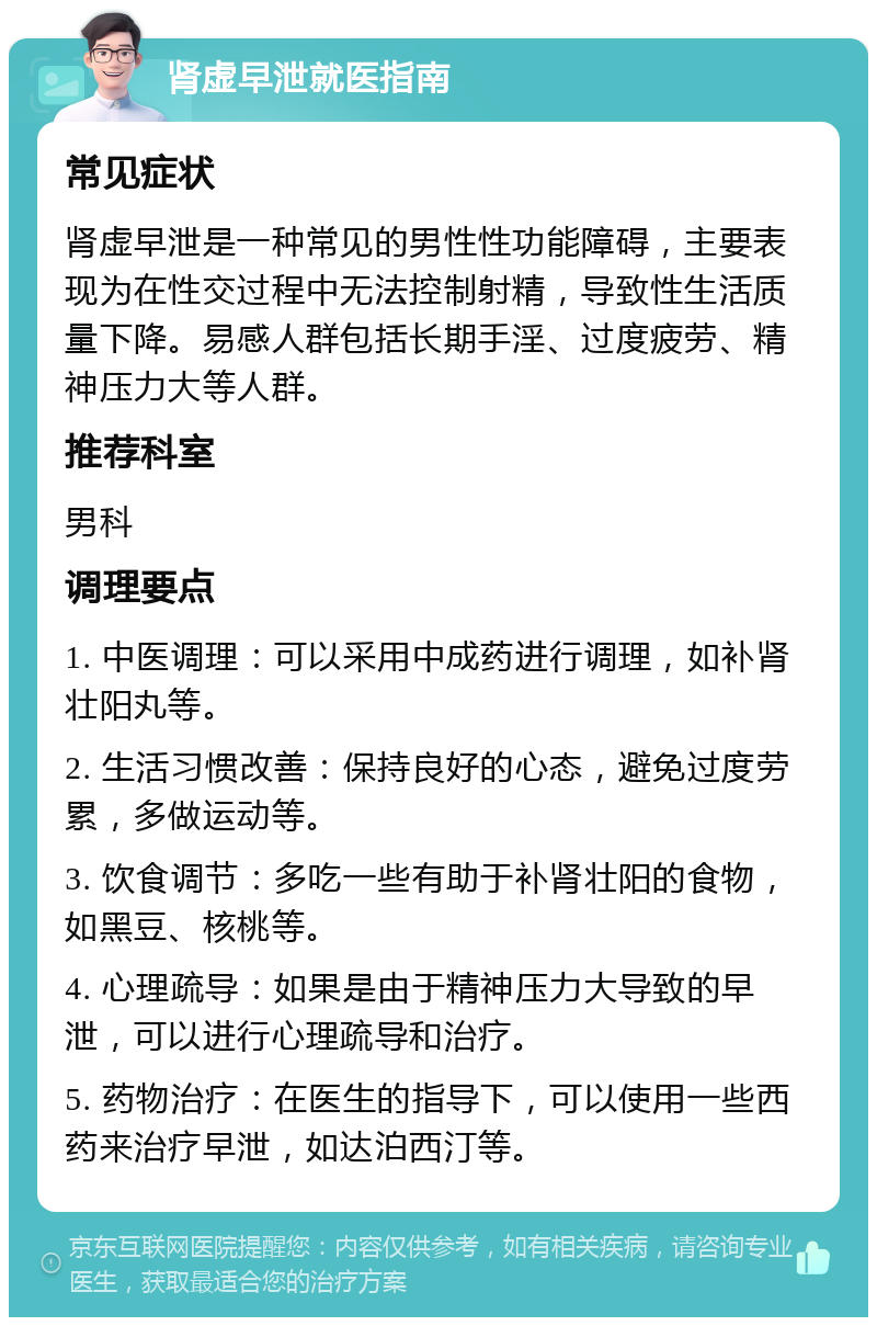 肾虚早泄就医指南 常见症状 肾虚早泄是一种常见的男性性功能障碍，主要表现为在性交过程中无法控制射精，导致性生活质量下降。易感人群包括长期手淫、过度疲劳、精神压力大等人群。 推荐科室 男科 调理要点 1. 中医调理：可以采用中成药进行调理，如补肾壮阳丸等。 2. 生活习惯改善：保持良好的心态，避免过度劳累，多做运动等。 3. 饮食调节：多吃一些有助于补肾壮阳的食物，如黑豆、核桃等。 4. 心理疏导：如果是由于精神压力大导致的早泄，可以进行心理疏导和治疗。 5. 药物治疗：在医生的指导下，可以使用一些西药来治疗早泄，如达泊西汀等。