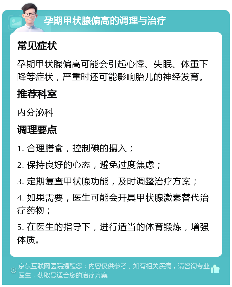 孕期甲状腺偏高的调理与治疗 常见症状 孕期甲状腺偏高可能会引起心悸、失眠、体重下降等症状，严重时还可能影响胎儿的神经发育。 推荐科室 内分泌科 调理要点 1. 合理膳食，控制碘的摄入； 2. 保持良好的心态，避免过度焦虑； 3. 定期复查甲状腺功能，及时调整治疗方案； 4. 如果需要，医生可能会开具甲状腺激素替代治疗药物； 5. 在医生的指导下，进行适当的体育锻炼，增强体质。