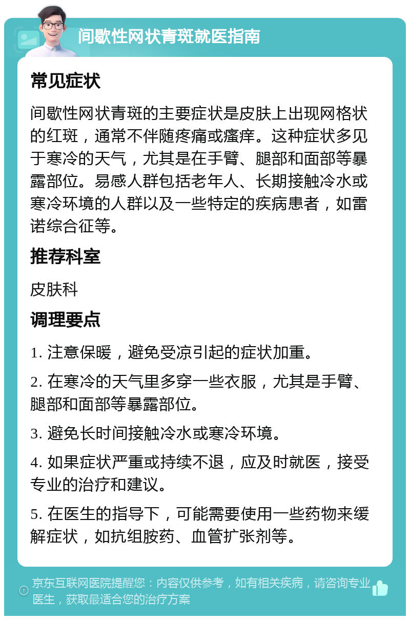 间歇性网状青斑就医指南 常见症状 间歇性网状青斑的主要症状是皮肤上出现网格状的红斑，通常不伴随疼痛或瘙痒。这种症状多见于寒冷的天气，尤其是在手臂、腿部和面部等暴露部位。易感人群包括老年人、长期接触冷水或寒冷环境的人群以及一些特定的疾病患者，如雷诺综合征等。 推荐科室 皮肤科 调理要点 1. 注意保暖，避免受凉引起的症状加重。 2. 在寒冷的天气里多穿一些衣服，尤其是手臂、腿部和面部等暴露部位。 3. 避免长时间接触冷水或寒冷环境。 4. 如果症状严重或持续不退，应及时就医，接受专业的治疗和建议。 5. 在医生的指导下，可能需要使用一些药物来缓解症状，如抗组胺药、血管扩张剂等。