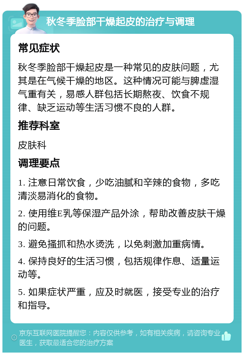 秋冬季脸部干燥起皮的治疗与调理 常见症状 秋冬季脸部干燥起皮是一种常见的皮肤问题，尤其是在气候干燥的地区。这种情况可能与脾虚湿气重有关，易感人群包括长期熬夜、饮食不规律、缺乏运动等生活习惯不良的人群。 推荐科室 皮肤科 调理要点 1. 注意日常饮食，少吃油腻和辛辣的食物，多吃清淡易消化的食物。 2. 使用维E乳等保湿产品外涂，帮助改善皮肤干燥的问题。 3. 避免搔抓和热水烫洗，以免刺激加重病情。 4. 保持良好的生活习惯，包括规律作息、适量运动等。 5. 如果症状严重，应及时就医，接受专业的治疗和指导。