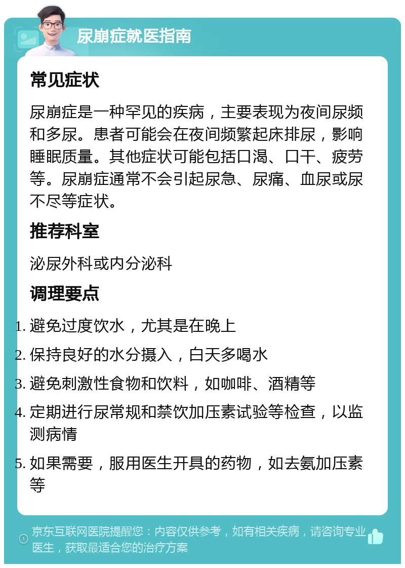 尿崩症就医指南 常见症状 尿崩症是一种罕见的疾病，主要表现为夜间尿频和多尿。患者可能会在夜间频繁起床排尿，影响睡眠质量。其他症状可能包括口渴、口干、疲劳等。尿崩症通常不会引起尿急、尿痛、血尿或尿不尽等症状。 推荐科室 泌尿外科或内分泌科 调理要点 避免过度饮水，尤其是在晚上 保持良好的水分摄入，白天多喝水 避免刺激性食物和饮料，如咖啡、酒精等 定期进行尿常规和禁饮加压素试验等检查，以监测病情 如果需要，服用医生开具的药物，如去氨加压素等