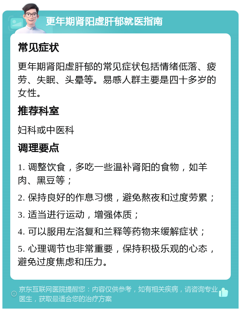 更年期肾阳虚肝郁就医指南 常见症状 更年期肾阳虚肝郁的常见症状包括情绪低落、疲劳、失眠、头晕等。易感人群主要是四十多岁的女性。 推荐科室 妇科或中医科 调理要点 1. 调整饮食，多吃一些温补肾阳的食物，如羊肉、黑豆等； 2. 保持良好的作息习惯，避免熬夜和过度劳累； 3. 适当进行运动，增强体质； 4. 可以服用左洛复和兰释等药物来缓解症状； 5. 心理调节也非常重要，保持积极乐观的心态，避免过度焦虑和压力。