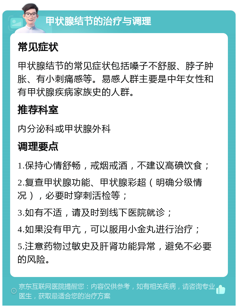 甲状腺结节的治疗与调理 常见症状 甲状腺结节的常见症状包括嗓子不舒服、脖子肿胀、有小刺痛感等。易感人群主要是中年女性和有甲状腺疾病家族史的人群。 推荐科室 内分泌科或甲状腺外科 调理要点 1.保持心情舒畅，戒烟戒酒，不建议高碘饮食； 2.复查甲状腺功能、甲状腺彩超（明确分级情况），必要时穿刺活检等； 3.如有不适，请及时到线下医院就诊； 4.如果没有甲亢，可以服用小金丸进行治疗； 5.注意药物过敏史及肝肾功能异常，避免不必要的风险。