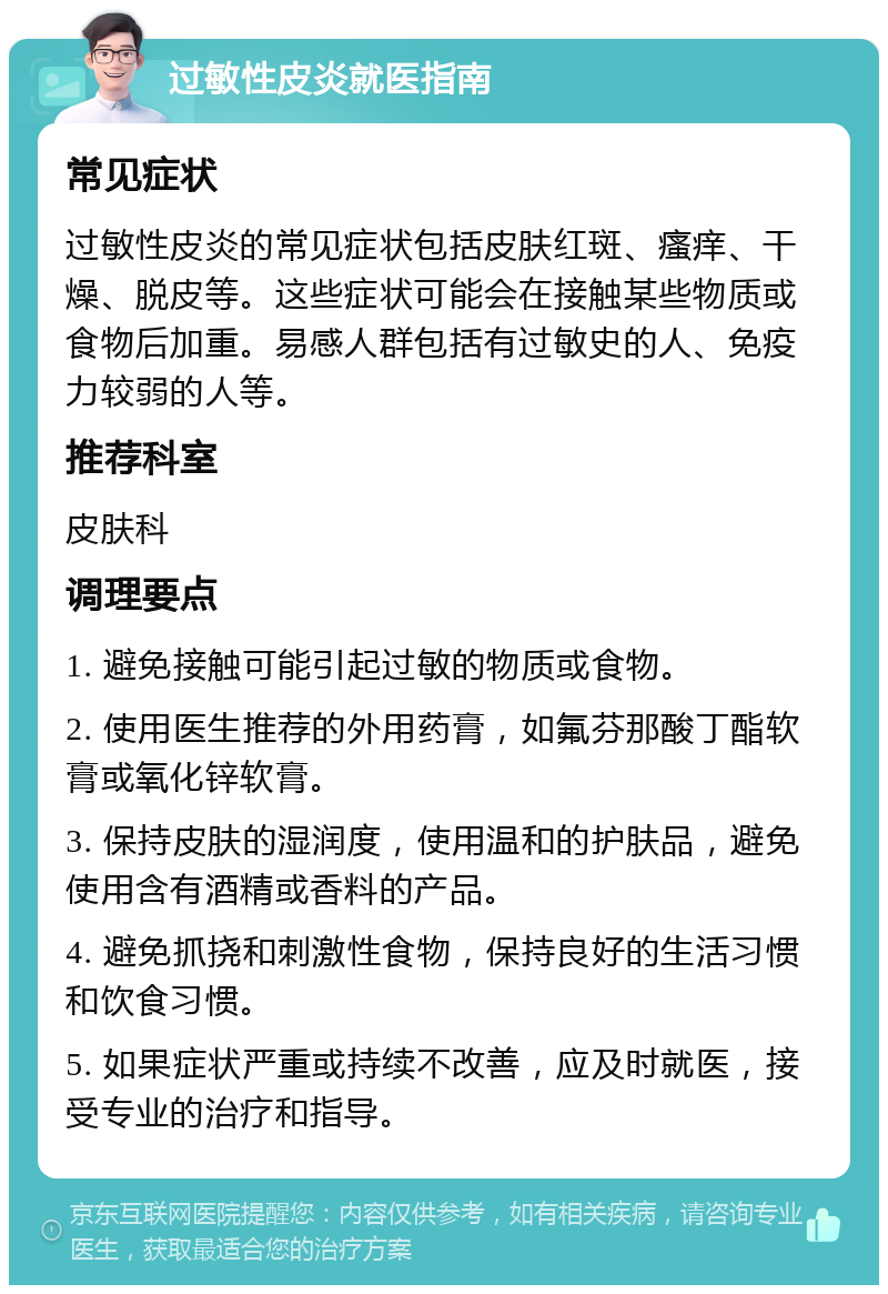 过敏性皮炎就医指南 常见症状 过敏性皮炎的常见症状包括皮肤红斑、瘙痒、干燥、脱皮等。这些症状可能会在接触某些物质或食物后加重。易感人群包括有过敏史的人、免疫力较弱的人等。 推荐科室 皮肤科 调理要点 1. 避免接触可能引起过敏的物质或食物。 2. 使用医生推荐的外用药膏，如氟芬那酸丁酯软膏或氧化锌软膏。 3. 保持皮肤的湿润度，使用温和的护肤品，避免使用含有酒精或香料的产品。 4. 避免抓挠和刺激性食物，保持良好的生活习惯和饮食习惯。 5. 如果症状严重或持续不改善，应及时就医，接受专业的治疗和指导。