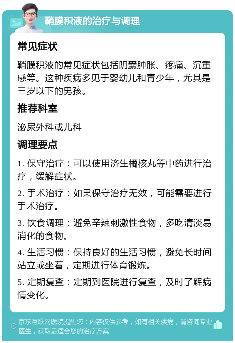 鞘膜积液的治疗与调理 常见症状 鞘膜积液的常见症状包括阴囊肿胀、疼痛、沉重感等。这种疾病多见于婴幼儿和青少年，尤其是三岁以下的男孩。 推荐科室 泌尿外科或儿科 调理要点 1. 保守治疗：可以使用济生橘核丸等中药进行治疗，缓解症状。 2. 手术治疗：如果保守治疗无效，可能需要进行手术治疗。 3. 饮食调理：避免辛辣刺激性食物，多吃清淡易消化的食物。 4. 生活习惯：保持良好的生活习惯，避免长时间站立或坐着，定期进行体育锻炼。 5. 定期复查：定期到医院进行复查，及时了解病情变化。