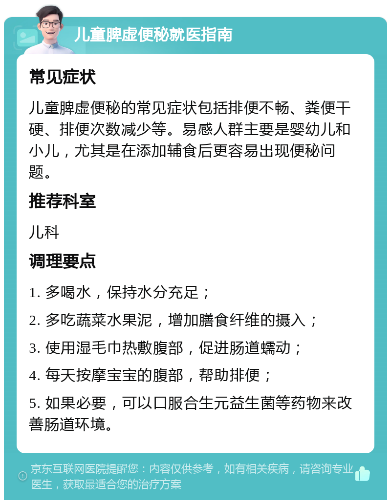 儿童脾虚便秘就医指南 常见症状 儿童脾虚便秘的常见症状包括排便不畅、粪便干硬、排便次数减少等。易感人群主要是婴幼儿和小儿，尤其是在添加辅食后更容易出现便秘问题。 推荐科室 儿科 调理要点 1. 多喝水，保持水分充足； 2. 多吃蔬菜水果泥，增加膳食纤维的摄入； 3. 使用湿毛巾热敷腹部，促进肠道蠕动； 4. 每天按摩宝宝的腹部，帮助排便； 5. 如果必要，可以口服合生元益生菌等药物来改善肠道环境。