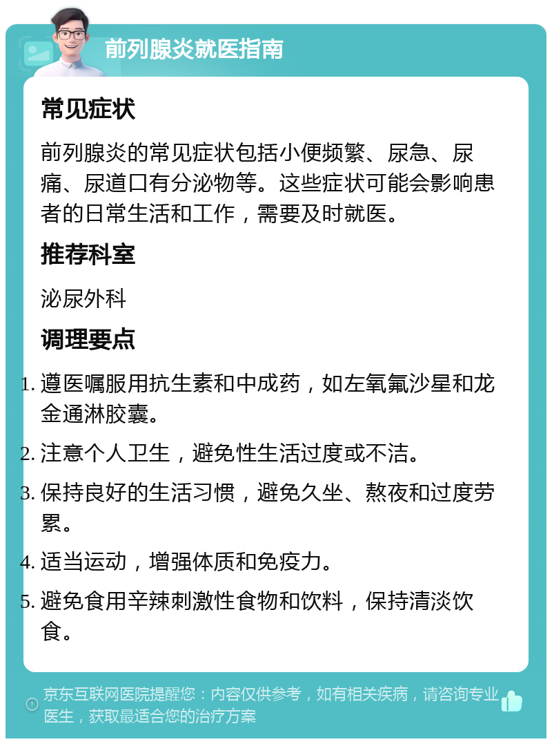 前列腺炎就医指南 常见症状 前列腺炎的常见症状包括小便频繁、尿急、尿痛、尿道口有分泌物等。这些症状可能会影响患者的日常生活和工作，需要及时就医。 推荐科室 泌尿外科 调理要点 遵医嘱服用抗生素和中成药，如左氧氟沙星和龙金通淋胶囊。 注意个人卫生，避免性生活过度或不洁。 保持良好的生活习惯，避免久坐、熬夜和过度劳累。 适当运动，增强体质和免疫力。 避免食用辛辣刺激性食物和饮料，保持清淡饮食。