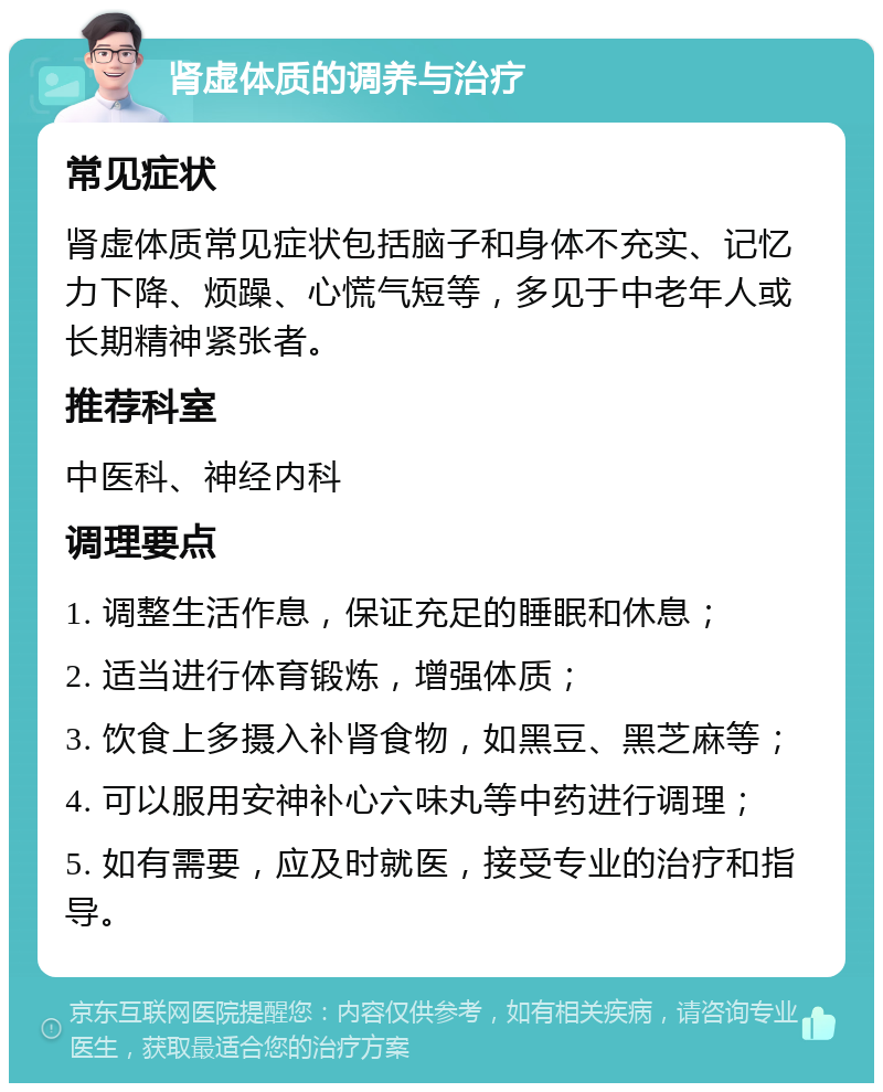 肾虚体质的调养与治疗 常见症状 肾虚体质常见症状包括脑子和身体不充实、记忆力下降、烦躁、心慌气短等，多见于中老年人或长期精神紧张者。 推荐科室 中医科、神经内科 调理要点 1. 调整生活作息，保证充足的睡眠和休息； 2. 适当进行体育锻炼，增强体质； 3. 饮食上多摄入补肾食物，如黑豆、黑芝麻等； 4. 可以服用安神补心六味丸等中药进行调理； 5. 如有需要，应及时就医，接受专业的治疗和指导。