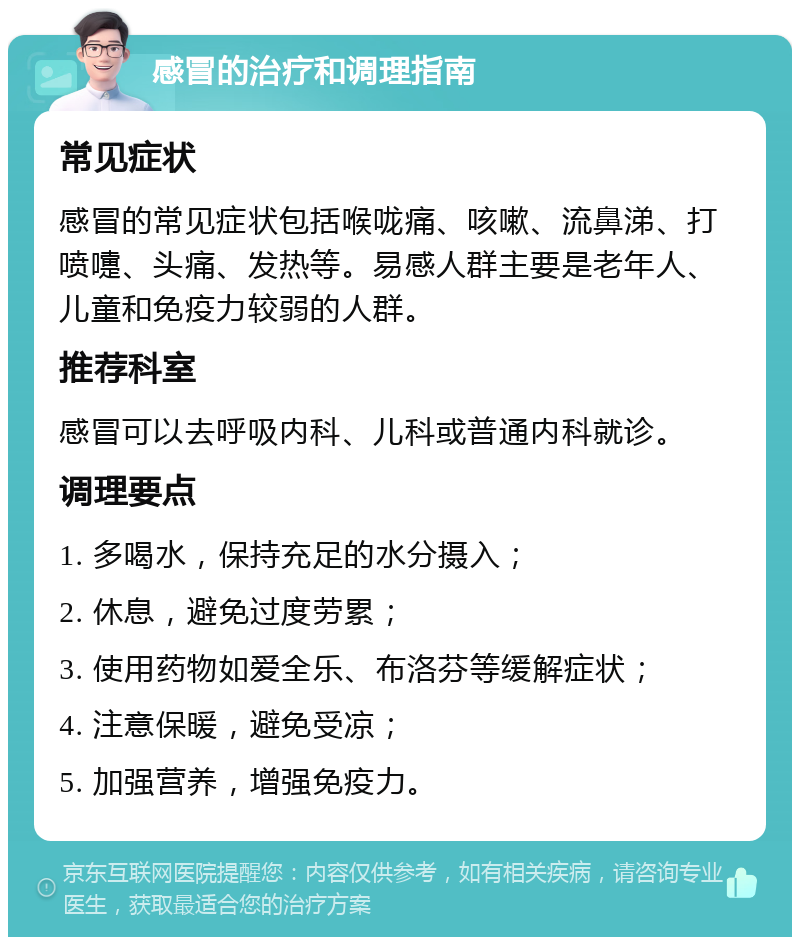 感冒的治疗和调理指南 常见症状 感冒的常见症状包括喉咙痛、咳嗽、流鼻涕、打喷嚏、头痛、发热等。易感人群主要是老年人、儿童和免疫力较弱的人群。 推荐科室 感冒可以去呼吸内科、儿科或普通内科就诊。 调理要点 1. 多喝水，保持充足的水分摄入； 2. 休息，避免过度劳累； 3. 使用药物如爱全乐、布洛芬等缓解症状； 4. 注意保暖，避免受凉； 5. 加强营养，增强免疫力。