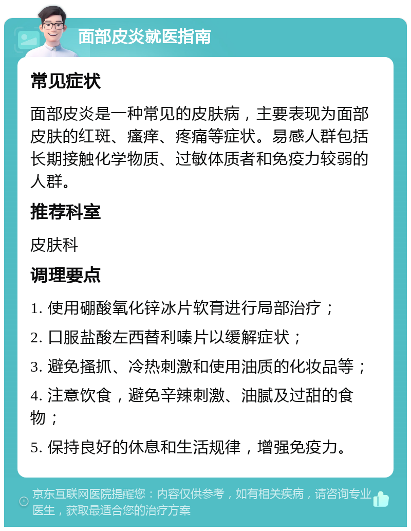 面部皮炎就医指南 常见症状 面部皮炎是一种常见的皮肤病，主要表现为面部皮肤的红斑、瘙痒、疼痛等症状。易感人群包括长期接触化学物质、过敏体质者和免疫力较弱的人群。 推荐科室 皮肤科 调理要点 1. 使用硼酸氧化锌冰片软膏进行局部治疗； 2. 口服盐酸左西替利嗪片以缓解症状； 3. 避免搔抓、冷热刺激和使用油质的化妆品等； 4. 注意饮食，避免辛辣刺激、油腻及过甜的食物； 5. 保持良好的休息和生活规律，增强免疫力。