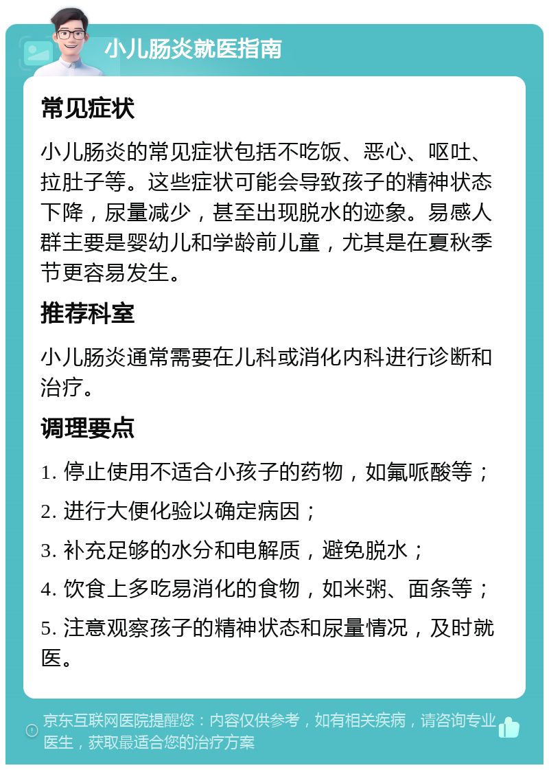 小儿肠炎就医指南 常见症状 小儿肠炎的常见症状包括不吃饭、恶心、呕吐、拉肚子等。这些症状可能会导致孩子的精神状态下降，尿量减少，甚至出现脱水的迹象。易感人群主要是婴幼儿和学龄前儿童，尤其是在夏秋季节更容易发生。 推荐科室 小儿肠炎通常需要在儿科或消化内科进行诊断和治疗。 调理要点 1. 停止使用不适合小孩子的药物，如氟哌酸等； 2. 进行大便化验以确定病因； 3. 补充足够的水分和电解质，避免脱水； 4. 饮食上多吃易消化的食物，如米粥、面条等； 5. 注意观察孩子的精神状态和尿量情况，及时就医。