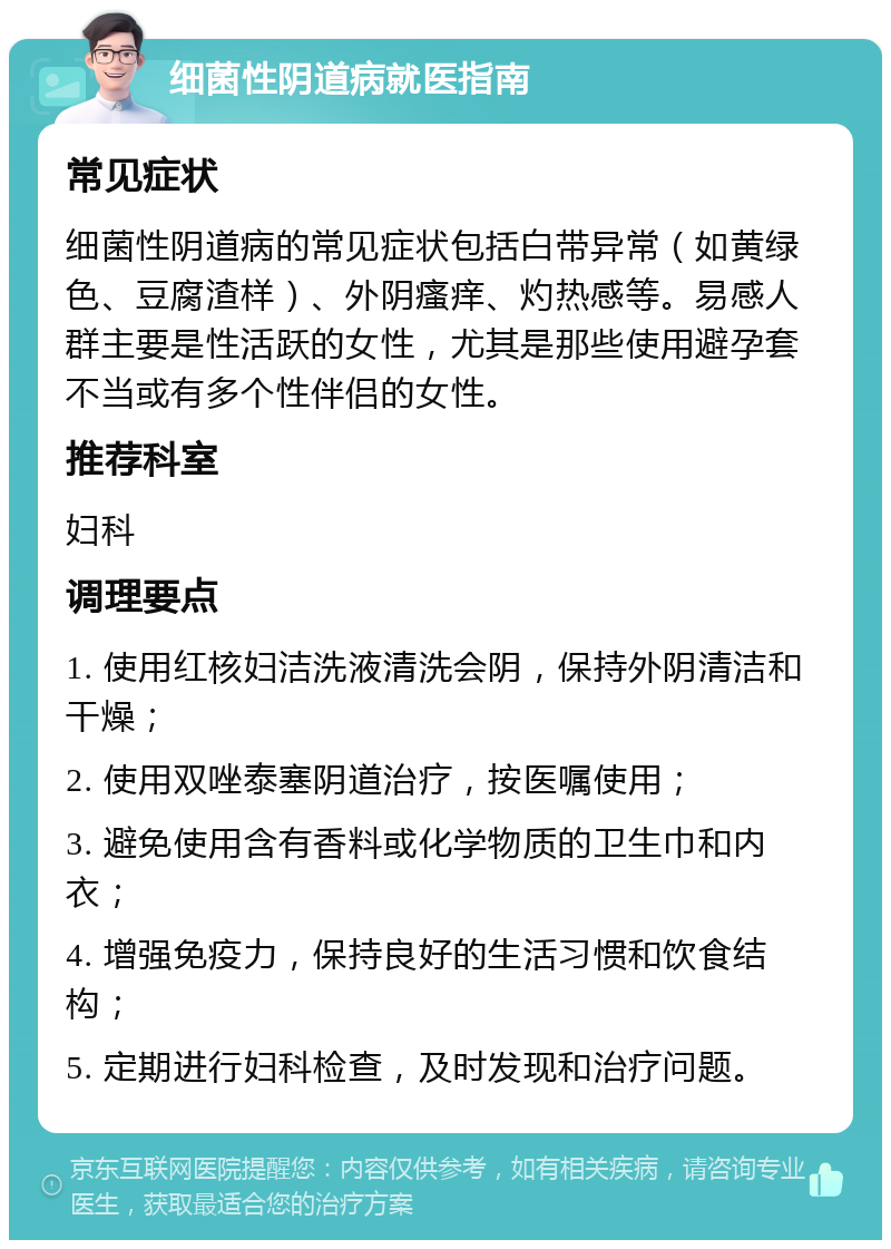 细菌性阴道病就医指南 常见症状 细菌性阴道病的常见症状包括白带异常（如黄绿色、豆腐渣样）、外阴瘙痒、灼热感等。易感人群主要是性活跃的女性，尤其是那些使用避孕套不当或有多个性伴侣的女性。 推荐科室 妇科 调理要点 1. 使用红核妇洁洗液清洗会阴，保持外阴清洁和干燥； 2. 使用双唑泰塞阴道治疗，按医嘱使用； 3. 避免使用含有香料或化学物质的卫生巾和内衣； 4. 增强免疫力，保持良好的生活习惯和饮食结构； 5. 定期进行妇科检查，及时发现和治疗问题。