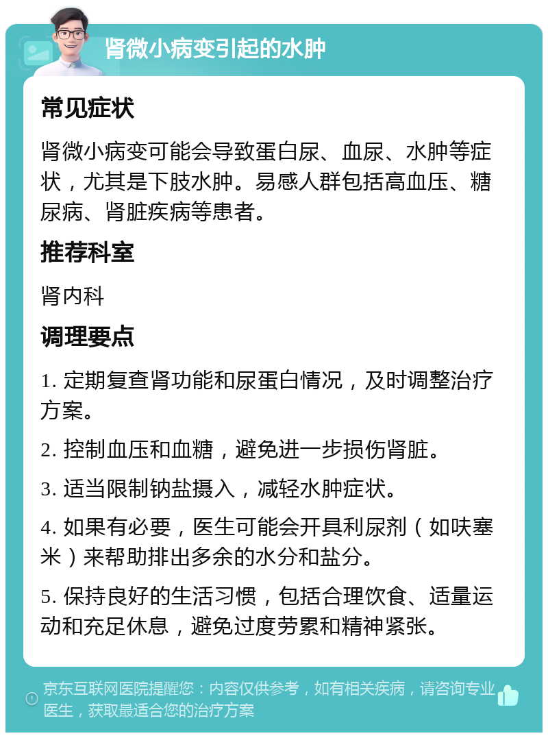 肾微小病变引起的水肿 常见症状 肾微小病变可能会导致蛋白尿、血尿、水肿等症状，尤其是下肢水肿。易感人群包括高血压、糖尿病、肾脏疾病等患者。 推荐科室 肾内科 调理要点 1. 定期复查肾功能和尿蛋白情况，及时调整治疗方案。 2. 控制血压和血糖，避免进一步损伤肾脏。 3. 适当限制钠盐摄入，减轻水肿症状。 4. 如果有必要，医生可能会开具利尿剂（如呋塞米）来帮助排出多余的水分和盐分。 5. 保持良好的生活习惯，包括合理饮食、适量运动和充足休息，避免过度劳累和精神紧张。