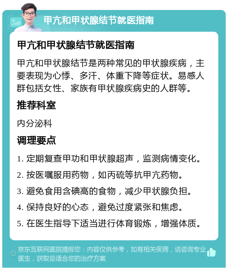 甲亢和甲状腺结节就医指南 甲亢和甲状腺结节就医指南 甲亢和甲状腺结节是两种常见的甲状腺疾病，主要表现为心悸、多汗、体重下降等症状。易感人群包括女性、家族有甲状腺疾病史的人群等。 推荐科室 内分泌科 调理要点 1. 定期复查甲功和甲状腺超声，监测病情变化。 2. 按医嘱服用药物，如丙硫等抗甲亢药物。 3. 避免食用含碘高的食物，减少甲状腺负担。 4. 保持良好的心态，避免过度紧张和焦虑。 5. 在医生指导下适当进行体育锻炼，增强体质。