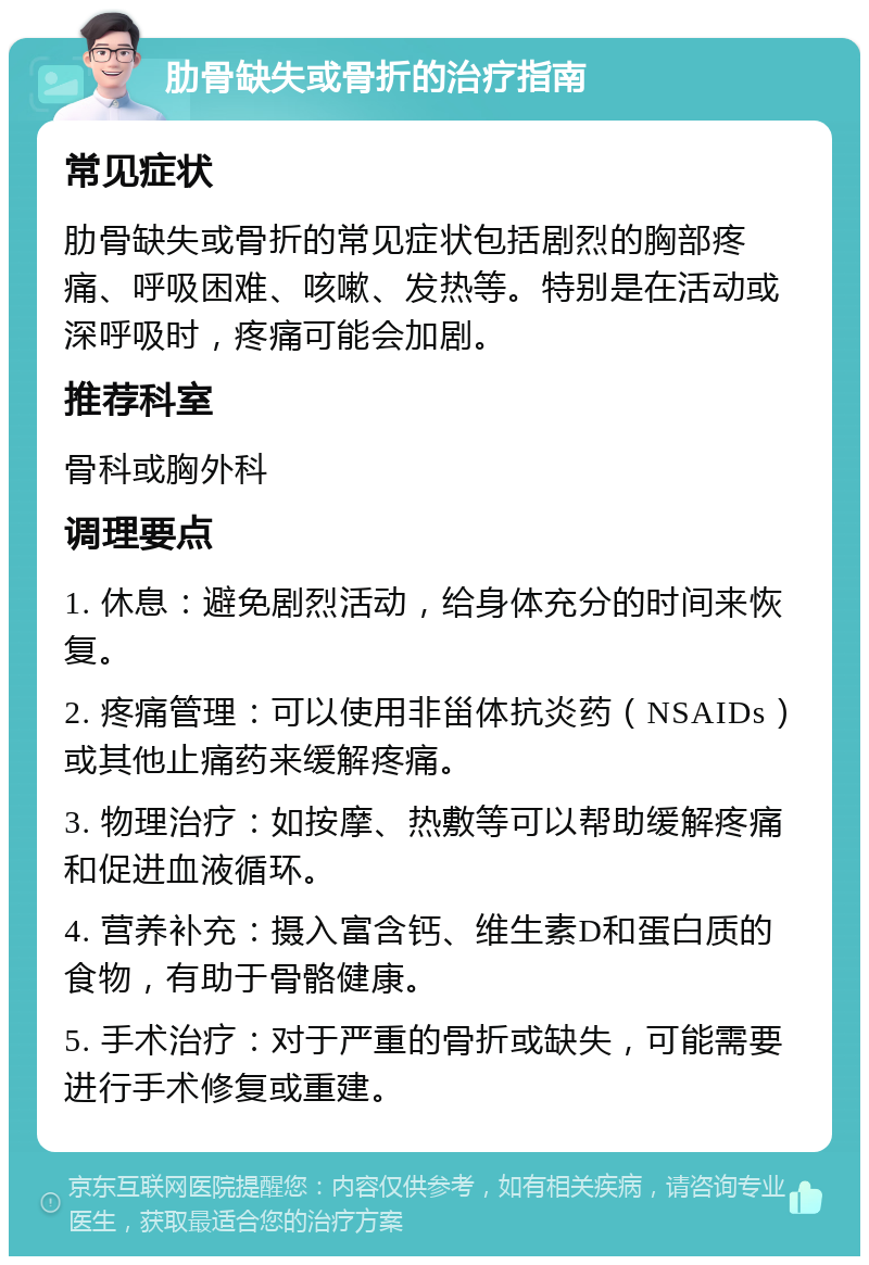 肋骨缺失或骨折的治疗指南 常见症状 肋骨缺失或骨折的常见症状包括剧烈的胸部疼痛、呼吸困难、咳嗽、发热等。特别是在活动或深呼吸时，疼痛可能会加剧。 推荐科室 骨科或胸外科 调理要点 1. 休息：避免剧烈活动，给身体充分的时间来恢复。 2. 疼痛管理：可以使用非甾体抗炎药（NSAIDs）或其他止痛药来缓解疼痛。 3. 物理治疗：如按摩、热敷等可以帮助缓解疼痛和促进血液循环。 4. 营养补充：摄入富含钙、维生素D和蛋白质的食物，有助于骨骼健康。 5. 手术治疗：对于严重的骨折或缺失，可能需要进行手术修复或重建。