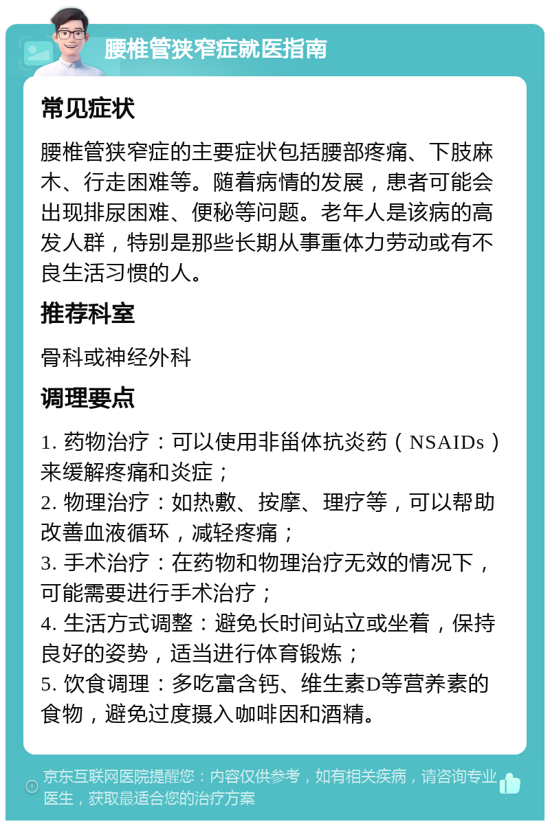 腰椎管狭窄症就医指南 常见症状 腰椎管狭窄症的主要症状包括腰部疼痛、下肢麻木、行走困难等。随着病情的发展，患者可能会出现排尿困难、便秘等问题。老年人是该病的高发人群，特别是那些长期从事重体力劳动或有不良生活习惯的人。 推荐科室 骨科或神经外科 调理要点 1. 药物治疗：可以使用非甾体抗炎药（NSAIDs）来缓解疼痛和炎症； 2. 物理治疗：如热敷、按摩、理疗等，可以帮助改善血液循环，减轻疼痛； 3. 手术治疗：在药物和物理治疗无效的情况下，可能需要进行手术治疗； 4. 生活方式调整：避免长时间站立或坐着，保持良好的姿势，适当进行体育锻炼； 5. 饮食调理：多吃富含钙、维生素D等营养素的食物，避免过度摄入咖啡因和酒精。