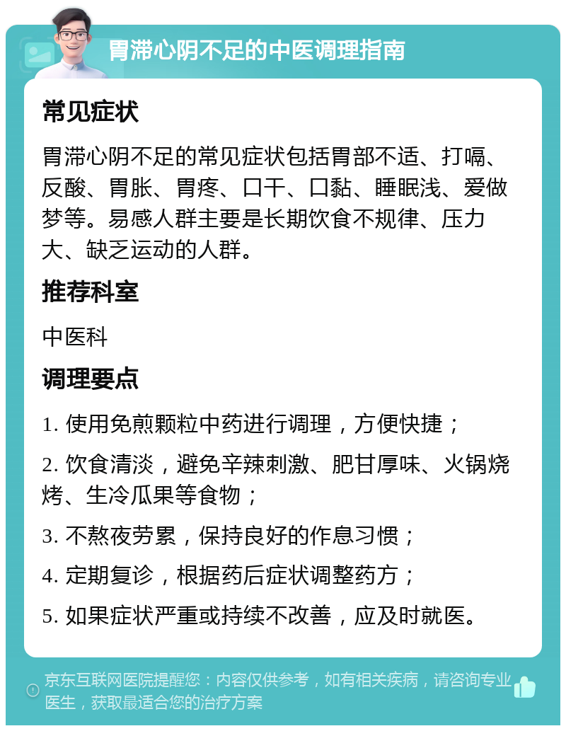 胃滞心阴不足的中医调理指南 常见症状 胃滞心阴不足的常见症状包括胃部不适、打嗝、反酸、胃胀、胃疼、口干、口黏、睡眠浅、爱做梦等。易感人群主要是长期饮食不规律、压力大、缺乏运动的人群。 推荐科室 中医科 调理要点 1. 使用免煎颗粒中药进行调理，方便快捷； 2. 饮食清淡，避免辛辣刺激、肥甘厚味、火锅烧烤、生冷瓜果等食物； 3. 不熬夜劳累，保持良好的作息习惯； 4. 定期复诊，根据药后症状调整药方； 5. 如果症状严重或持续不改善，应及时就医。