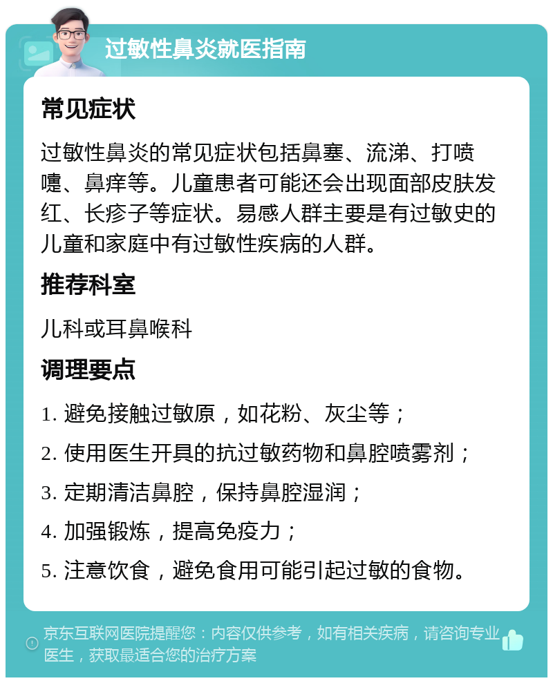 过敏性鼻炎就医指南 常见症状 过敏性鼻炎的常见症状包括鼻塞、流涕、打喷嚏、鼻痒等。儿童患者可能还会出现面部皮肤发红、长疹子等症状。易感人群主要是有过敏史的儿童和家庭中有过敏性疾病的人群。 推荐科室 儿科或耳鼻喉科 调理要点 1. 避免接触过敏原，如花粉、灰尘等； 2. 使用医生开具的抗过敏药物和鼻腔喷雾剂； 3. 定期清洁鼻腔，保持鼻腔湿润； 4. 加强锻炼，提高免疫力； 5. 注意饮食，避免食用可能引起过敏的食物。