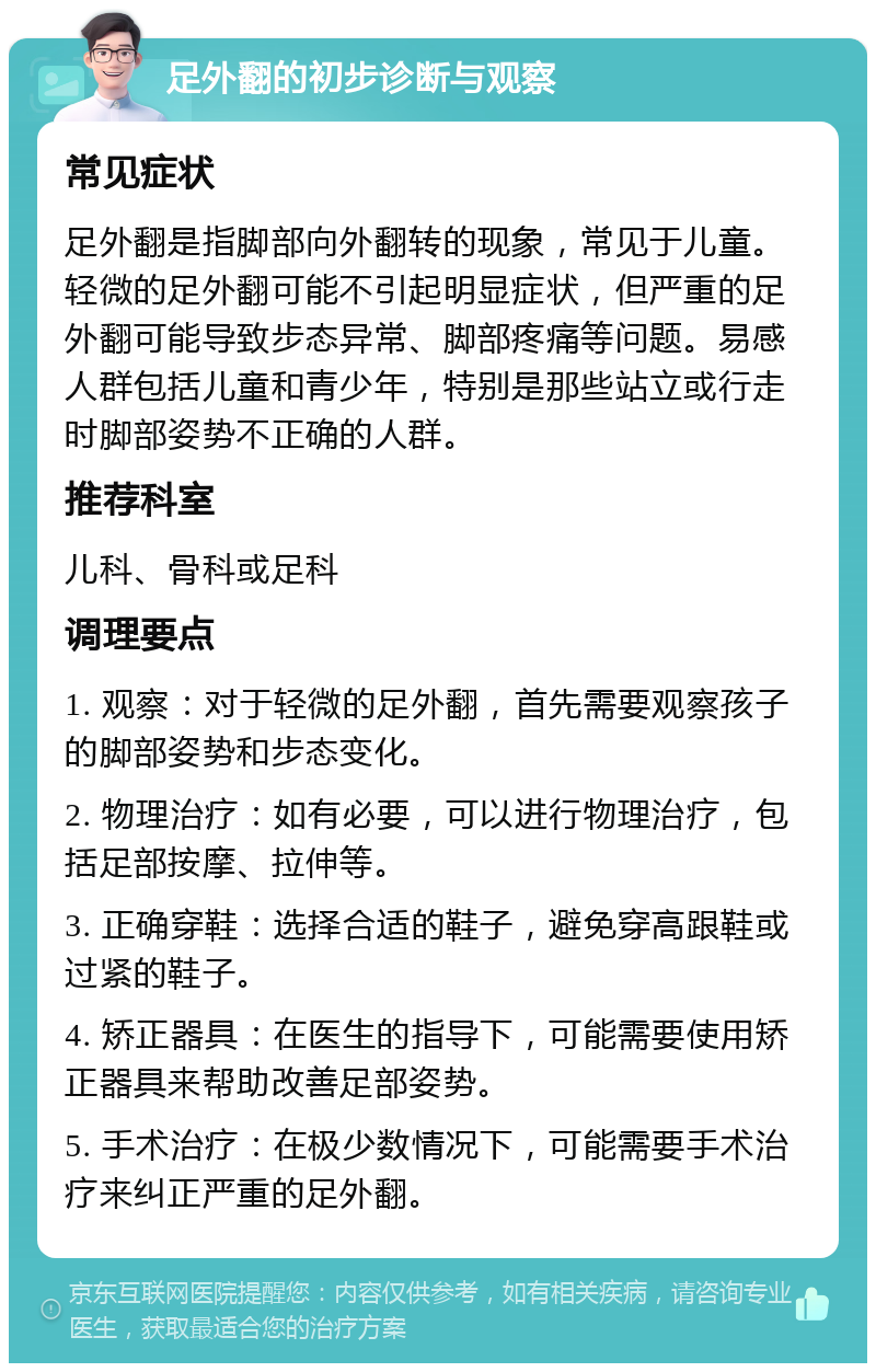 足外翻的初步诊断与观察 常见症状 足外翻是指脚部向外翻转的现象，常见于儿童。轻微的足外翻可能不引起明显症状，但严重的足外翻可能导致步态异常、脚部疼痛等问题。易感人群包括儿童和青少年，特别是那些站立或行走时脚部姿势不正确的人群。 推荐科室 儿科、骨科或足科 调理要点 1. 观察：对于轻微的足外翻，首先需要观察孩子的脚部姿势和步态变化。 2. 物理治疗：如有必要，可以进行物理治疗，包括足部按摩、拉伸等。 3. 正确穿鞋：选择合适的鞋子，避免穿高跟鞋或过紧的鞋子。 4. 矫正器具：在医生的指导下，可能需要使用矫正器具来帮助改善足部姿势。 5. 手术治疗：在极少数情况下，可能需要手术治疗来纠正严重的足外翻。