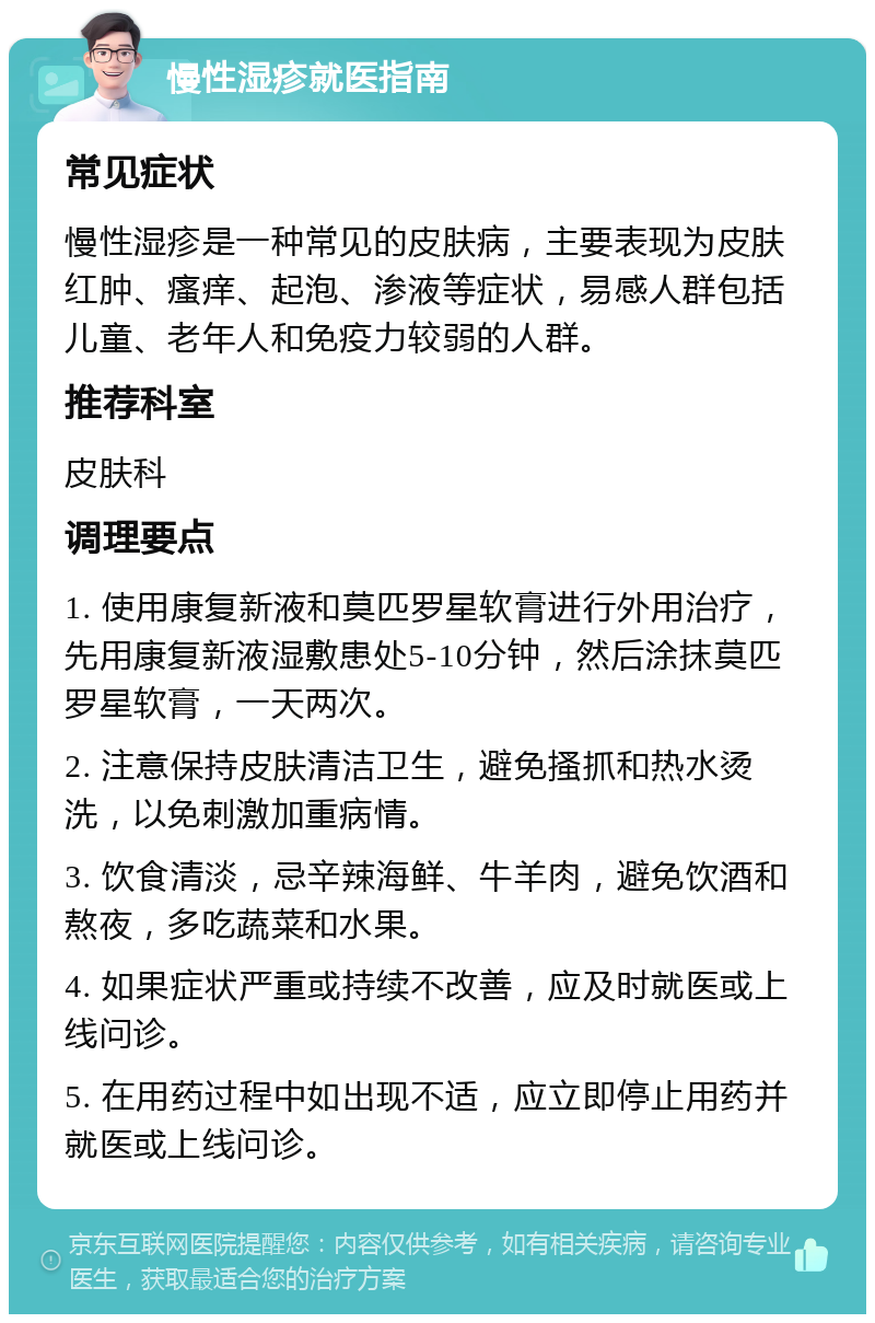 慢性湿疹就医指南 常见症状 慢性湿疹是一种常见的皮肤病，主要表现为皮肤红肿、瘙痒、起泡、渗液等症状，易感人群包括儿童、老年人和免疫力较弱的人群。 推荐科室 皮肤科 调理要点 1. 使用康复新液和莫匹罗星软膏进行外用治疗，先用康复新液湿敷患处5-10分钟，然后涂抹莫匹罗星软膏，一天两次。 2. 注意保持皮肤清洁卫生，避免搔抓和热水烫洗，以免刺激加重病情。 3. 饮食清淡，忌辛辣海鲜、牛羊肉，避免饮酒和熬夜，多吃蔬菜和水果。 4. 如果症状严重或持续不改善，应及时就医或上线问诊。 5. 在用药过程中如出现不适，应立即停止用药并就医或上线问诊。