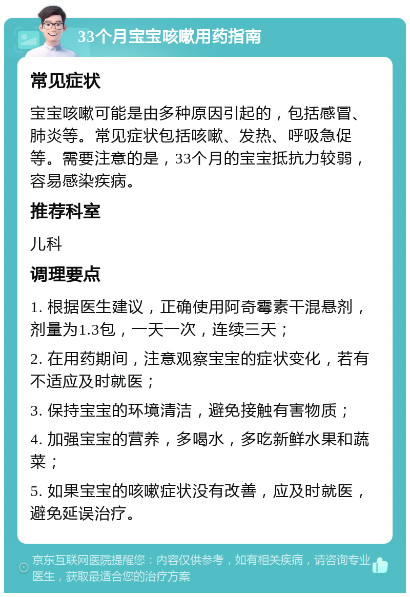 33个月宝宝咳嗽用药指南 常见症状 宝宝咳嗽可能是由多种原因引起的，包括感冒、肺炎等。常见症状包括咳嗽、发热、呼吸急促等。需要注意的是，33个月的宝宝抵抗力较弱，容易感染疾病。 推荐科室 儿科 调理要点 1. 根据医生建议，正确使用阿奇霉素干混悬剂，剂量为1.3包，一天一次，连续三天； 2. 在用药期间，注意观察宝宝的症状变化，若有不适应及时就医； 3. 保持宝宝的环境清洁，避免接触有害物质； 4. 加强宝宝的营养，多喝水，多吃新鲜水果和蔬菜； 5. 如果宝宝的咳嗽症状没有改善，应及时就医，避免延误治疗。