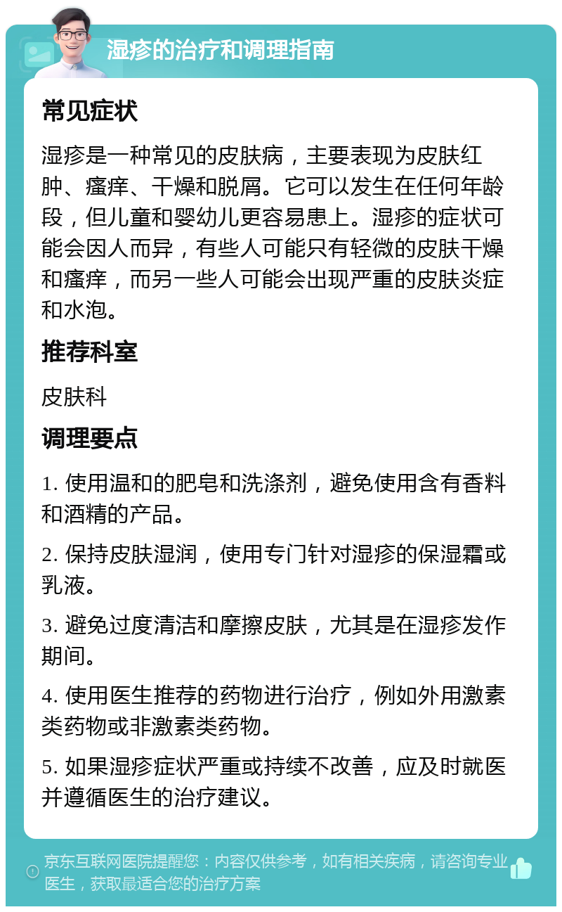 湿疹的治疗和调理指南 常见症状 湿疹是一种常见的皮肤病，主要表现为皮肤红肿、瘙痒、干燥和脱屑。它可以发生在任何年龄段，但儿童和婴幼儿更容易患上。湿疹的症状可能会因人而异，有些人可能只有轻微的皮肤干燥和瘙痒，而另一些人可能会出现严重的皮肤炎症和水泡。 推荐科室 皮肤科 调理要点 1. 使用温和的肥皂和洗涤剂，避免使用含有香料和酒精的产品。 2. 保持皮肤湿润，使用专门针对湿疹的保湿霜或乳液。 3. 避免过度清洁和摩擦皮肤，尤其是在湿疹发作期间。 4. 使用医生推荐的药物进行治疗，例如外用激素类药物或非激素类药物。 5. 如果湿疹症状严重或持续不改善，应及时就医并遵循医生的治疗建议。