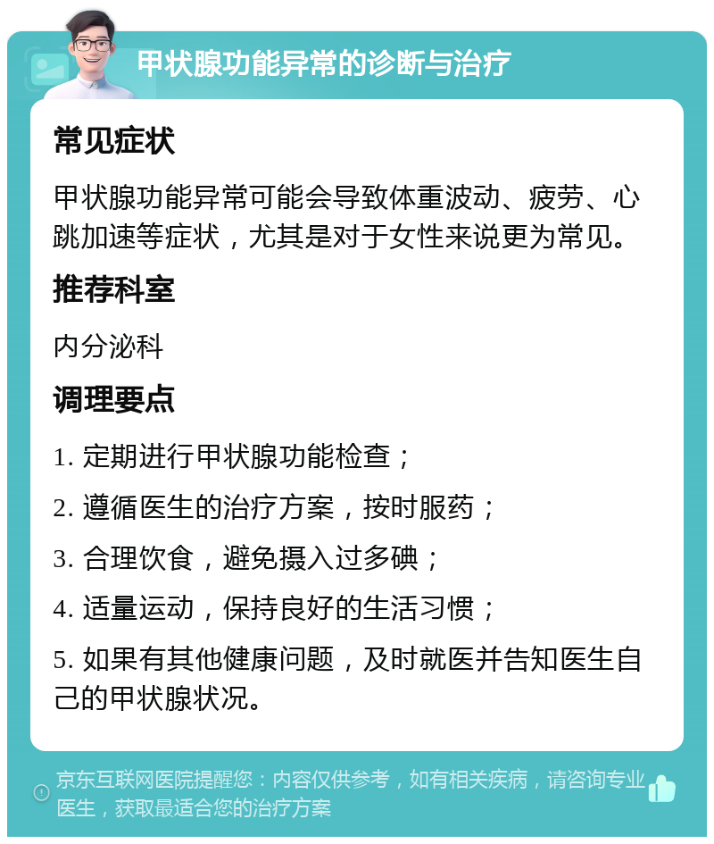 甲状腺功能异常的诊断与治疗 常见症状 甲状腺功能异常可能会导致体重波动、疲劳、心跳加速等症状，尤其是对于女性来说更为常见。 推荐科室 内分泌科 调理要点 1. 定期进行甲状腺功能检查； 2. 遵循医生的治疗方案，按时服药； 3. 合理饮食，避免摄入过多碘； 4. 适量运动，保持良好的生活习惯； 5. 如果有其他健康问题，及时就医并告知医生自己的甲状腺状况。