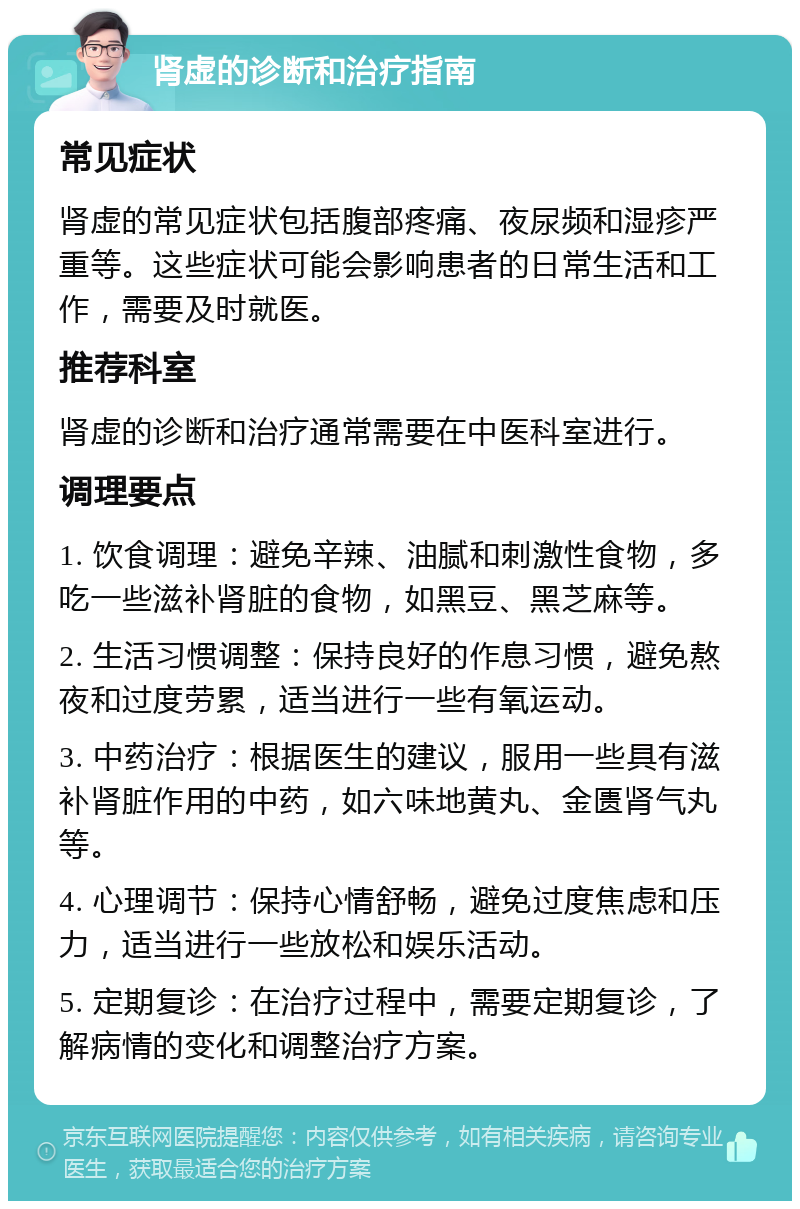 肾虚的诊断和治疗指南 常见症状 肾虚的常见症状包括腹部疼痛、夜尿频和湿疹严重等。这些症状可能会影响患者的日常生活和工作，需要及时就医。 推荐科室 肾虚的诊断和治疗通常需要在中医科室进行。 调理要点 1. 饮食调理：避免辛辣、油腻和刺激性食物，多吃一些滋补肾脏的食物，如黑豆、黑芝麻等。 2. 生活习惯调整：保持良好的作息习惯，避免熬夜和过度劳累，适当进行一些有氧运动。 3. 中药治疗：根据医生的建议，服用一些具有滋补肾脏作用的中药，如六味地黄丸、金匮肾气丸等。 4. 心理调节：保持心情舒畅，避免过度焦虑和压力，适当进行一些放松和娱乐活动。 5. 定期复诊：在治疗过程中，需要定期复诊，了解病情的变化和调整治疗方案。