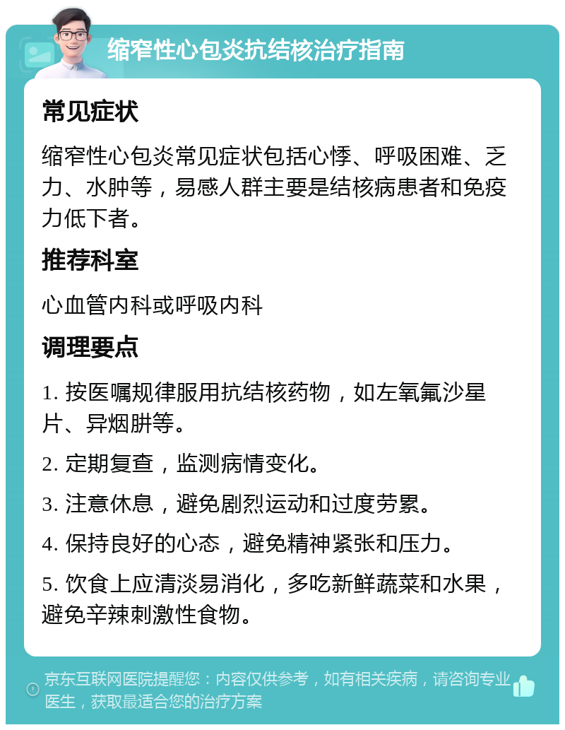 缩窄性心包炎抗结核治疗指南 常见症状 缩窄性心包炎常见症状包括心悸、呼吸困难、乏力、水肿等，易感人群主要是结核病患者和免疫力低下者。 推荐科室 心血管内科或呼吸内科 调理要点 1. 按医嘱规律服用抗结核药物，如左氧氟沙星片、异烟肼等。 2. 定期复查，监测病情变化。 3. 注意休息，避免剧烈运动和过度劳累。 4. 保持良好的心态，避免精神紧张和压力。 5. 饮食上应清淡易消化，多吃新鲜蔬菜和水果，避免辛辣刺激性食物。