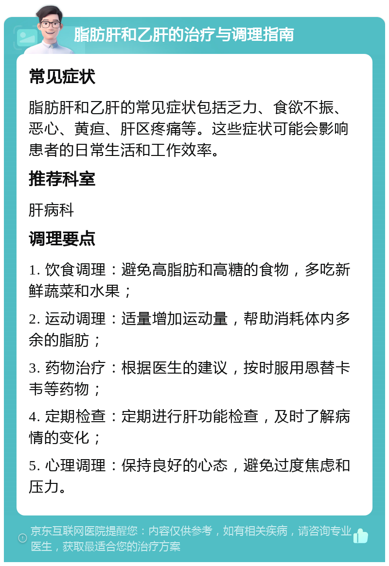 脂肪肝和乙肝的治疗与调理指南 常见症状 脂肪肝和乙肝的常见症状包括乏力、食欲不振、恶心、黄疸、肝区疼痛等。这些症状可能会影响患者的日常生活和工作效率。 推荐科室 肝病科 调理要点 1. 饮食调理：避免高脂肪和高糖的食物，多吃新鲜蔬菜和水果； 2. 运动调理：适量增加运动量，帮助消耗体内多余的脂肪； 3. 药物治疗：根据医生的建议，按时服用恩替卡韦等药物； 4. 定期检查：定期进行肝功能检查，及时了解病情的变化； 5. 心理调理：保持良好的心态，避免过度焦虑和压力。