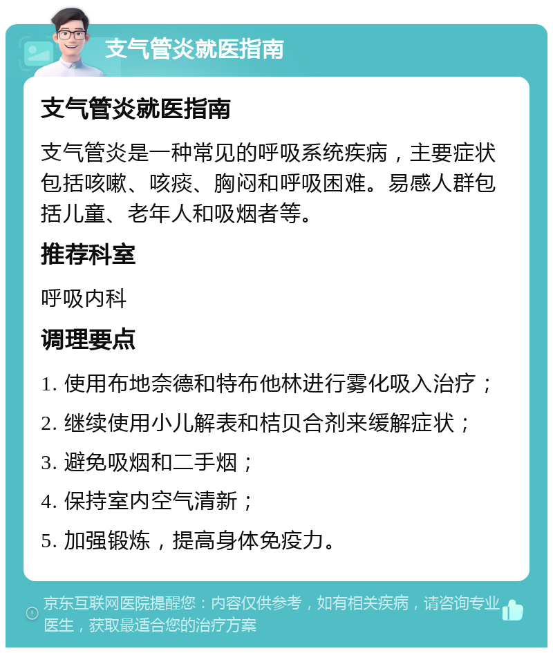 支气管炎就医指南 支气管炎就医指南 支气管炎是一种常见的呼吸系统疾病，主要症状包括咳嗽、咳痰、胸闷和呼吸困难。易感人群包括儿童、老年人和吸烟者等。 推荐科室 呼吸内科 调理要点 1. 使用布地奈德和特布他林进行雾化吸入治疗； 2. 继续使用小儿解表和桔贝合剂来缓解症状； 3. 避免吸烟和二手烟； 4. 保持室内空气清新； 5. 加强锻炼，提高身体免疫力。