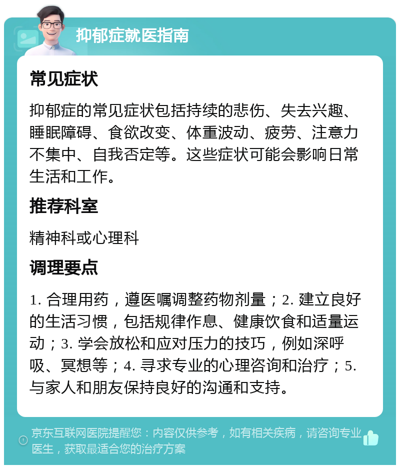 抑郁症就医指南 常见症状 抑郁症的常见症状包括持续的悲伤、失去兴趣、睡眠障碍、食欲改变、体重波动、疲劳、注意力不集中、自我否定等。这些症状可能会影响日常生活和工作。 推荐科室 精神科或心理科 调理要点 1. 合理用药，遵医嘱调整药物剂量；2. 建立良好的生活习惯，包括规律作息、健康饮食和适量运动；3. 学会放松和应对压力的技巧，例如深呼吸、冥想等；4. 寻求专业的心理咨询和治疗；5. 与家人和朋友保持良好的沟通和支持。