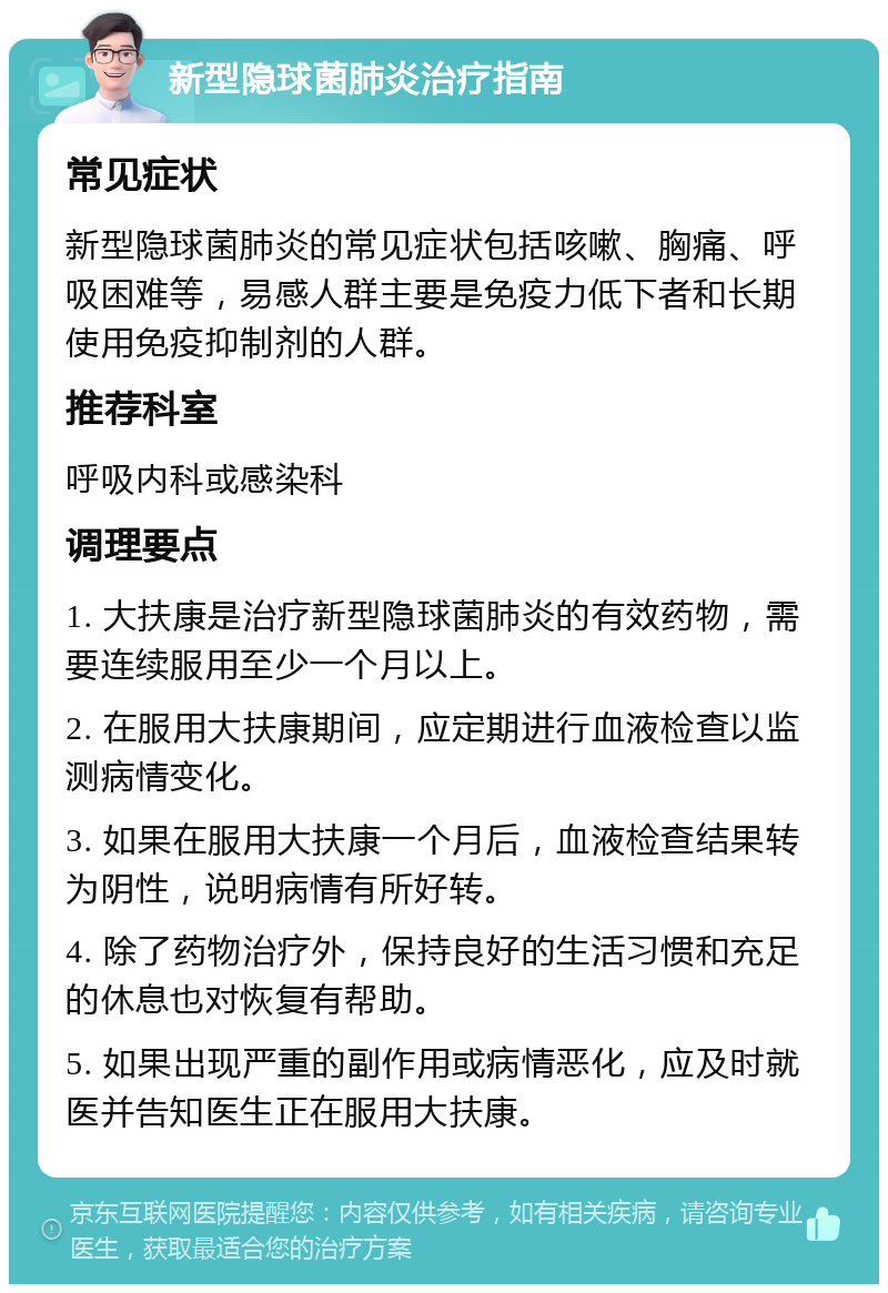 新型隐球菌肺炎治疗指南 常见症状 新型隐球菌肺炎的常见症状包括咳嗽、胸痛、呼吸困难等，易感人群主要是免疫力低下者和长期使用免疫抑制剂的人群。 推荐科室 呼吸内科或感染科 调理要点 1. 大扶康是治疗新型隐球菌肺炎的有效药物，需要连续服用至少一个月以上。 2. 在服用大扶康期间，应定期进行血液检查以监测病情变化。 3. 如果在服用大扶康一个月后，血液检查结果转为阴性，说明病情有所好转。 4. 除了药物治疗外，保持良好的生活习惯和充足的休息也对恢复有帮助。 5. 如果出现严重的副作用或病情恶化，应及时就医并告知医生正在服用大扶康。