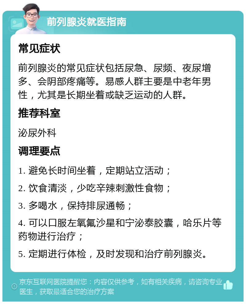 前列腺炎就医指南 常见症状 前列腺炎的常见症状包括尿急、尿频、夜尿增多、会阴部疼痛等。易感人群主要是中老年男性，尤其是长期坐着或缺乏运动的人群。 推荐科室 泌尿外科 调理要点 1. 避免长时间坐着，定期站立活动； 2. 饮食清淡，少吃辛辣刺激性食物； 3. 多喝水，保持排尿通畅； 4. 可以口服左氧氟沙星和宁泌泰胶囊，哈乐片等药物进行治疗； 5. 定期进行体检，及时发现和治疗前列腺炎。