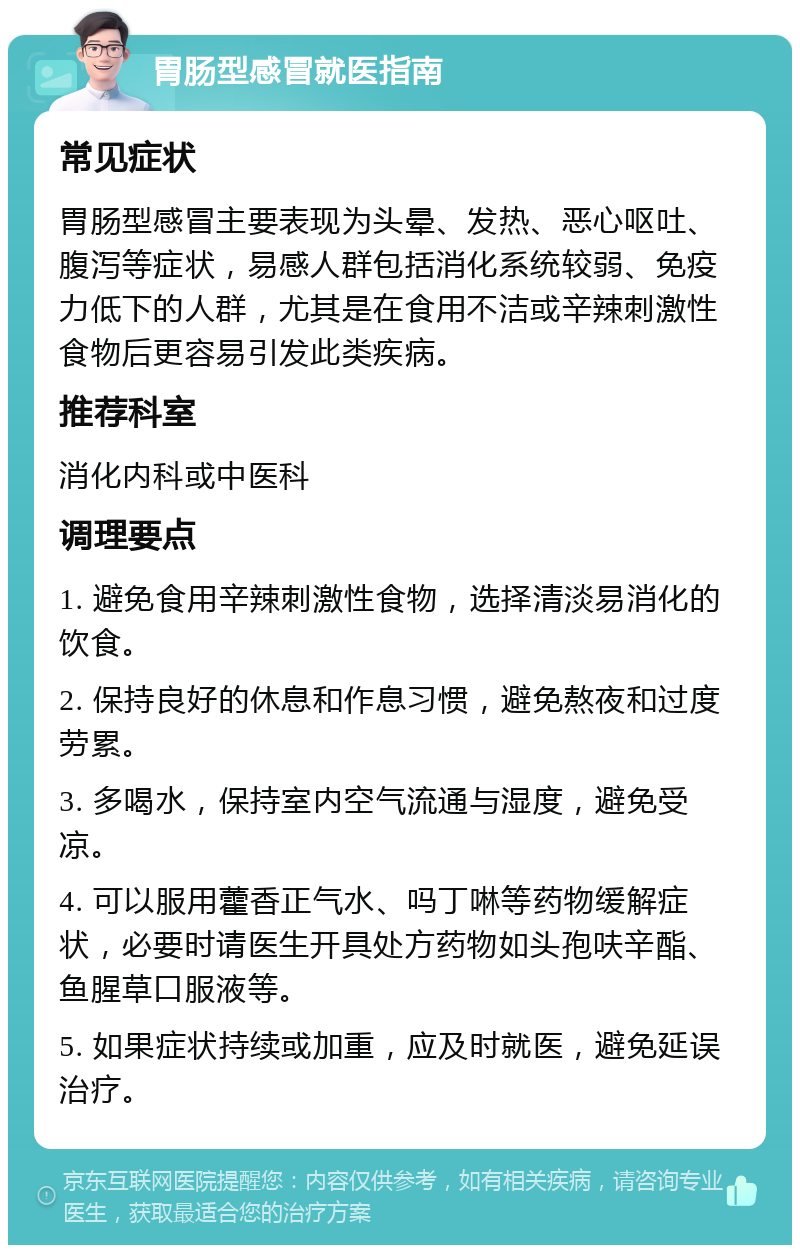 胃肠型感冒就医指南 常见症状 胃肠型感冒主要表现为头晕、发热、恶心呕吐、腹泻等症状，易感人群包括消化系统较弱、免疫力低下的人群，尤其是在食用不洁或辛辣刺激性食物后更容易引发此类疾病。 推荐科室 消化内科或中医科 调理要点 1. 避免食用辛辣刺激性食物，选择清淡易消化的饮食。 2. 保持良好的休息和作息习惯，避免熬夜和过度劳累。 3. 多喝水，保持室内空气流通与湿度，避免受凉。 4. 可以服用藿香正气水、吗丁啉等药物缓解症状，必要时请医生开具处方药物如头孢呋辛酯、鱼腥草口服液等。 5. 如果症状持续或加重，应及时就医，避免延误治疗。