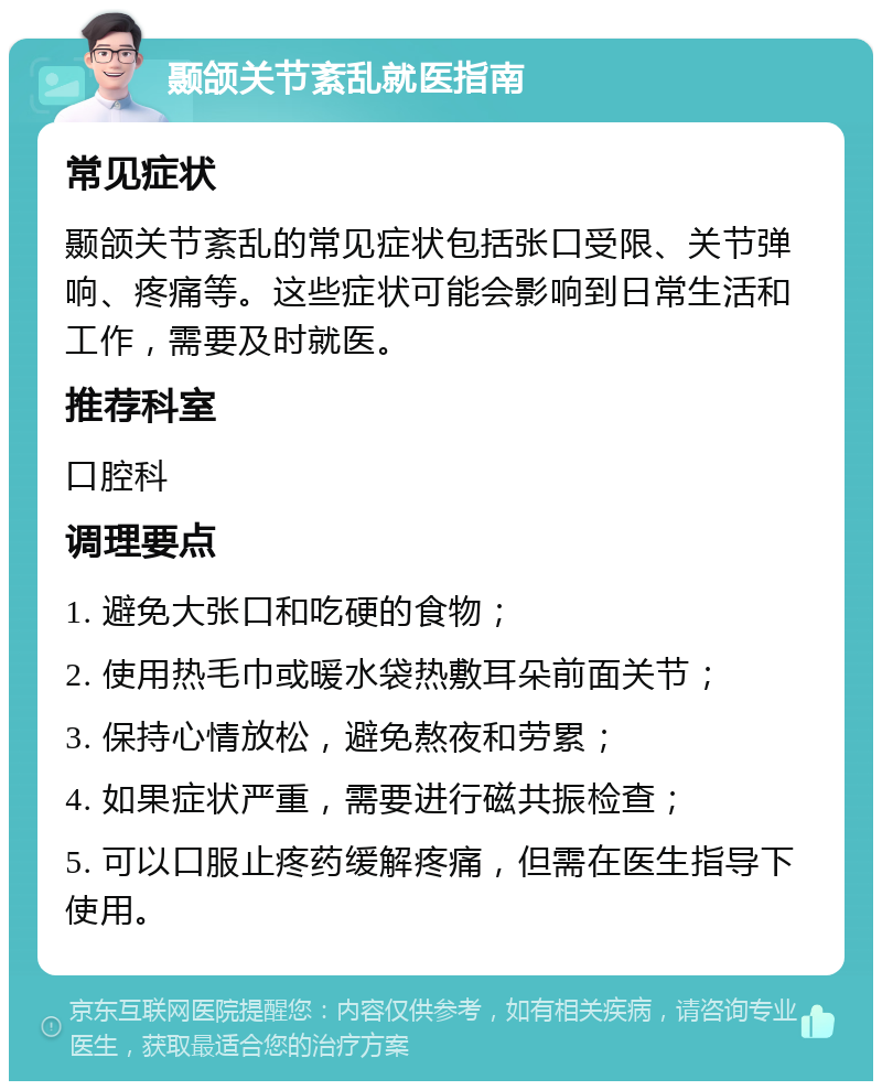 颞颌关节紊乱就医指南 常见症状 颞颌关节紊乱的常见症状包括张口受限、关节弹响、疼痛等。这些症状可能会影响到日常生活和工作，需要及时就医。 推荐科室 口腔科 调理要点 1. 避免大张口和吃硬的食物； 2. 使用热毛巾或暖水袋热敷耳朵前面关节； 3. 保持心情放松，避免熬夜和劳累； 4. 如果症状严重，需要进行磁共振检查； 5. 可以口服止疼药缓解疼痛，但需在医生指导下使用。