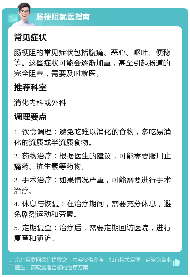 肠梗阻就医指南 常见症状 肠梗阻的常见症状包括腹痛、恶心、呕吐、便秘等。这些症状可能会逐渐加重，甚至引起肠道的完全阻塞，需要及时就医。 推荐科室 消化内科或外科 调理要点 1. 饮食调理：避免吃难以消化的食物，多吃易消化的流质或半流质食物。 2. 药物治疗：根据医生的建议，可能需要服用止痛药、抗生素等药物。 3. 手术治疗：如果情况严重，可能需要进行手术治疗。 4. 休息与恢复：在治疗期间，需要充分休息，避免剧烈运动和劳累。 5. 定期复查：治疗后，需要定期回访医院，进行复查和随访。