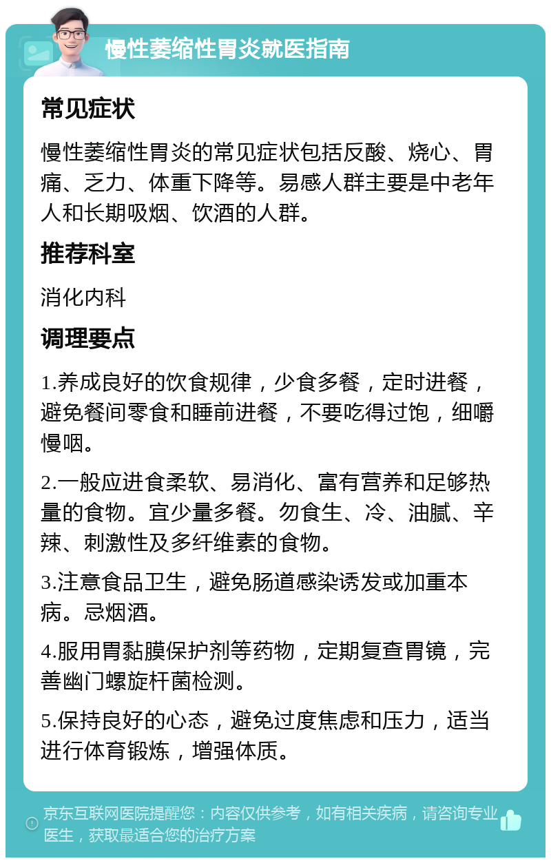 慢性萎缩性胃炎就医指南 常见症状 慢性萎缩性胃炎的常见症状包括反酸、烧心、胃痛、乏力、体重下降等。易感人群主要是中老年人和长期吸烟、饮酒的人群。 推荐科室 消化内科 调理要点 1.养成良好的饮食规律，少食多餐，定时进餐，避免餐间零食和睡前进餐，不要吃得过饱，细嚼慢咽。 2.一般应进食柔软、易消化、富有营养和足够热量的食物。宜少量多餐。勿食生、冷、油腻、辛辣、刺激性及多纤维素的食物。 3.注意食品卫生，避免肠道感染诱发或加重本病。忌烟酒。 4.服用胃黏膜保护剂等药物，定期复查胃镜，完善幽门螺旋杆菌检测。 5.保持良好的心态，避免过度焦虑和压力，适当进行体育锻炼，增强体质。