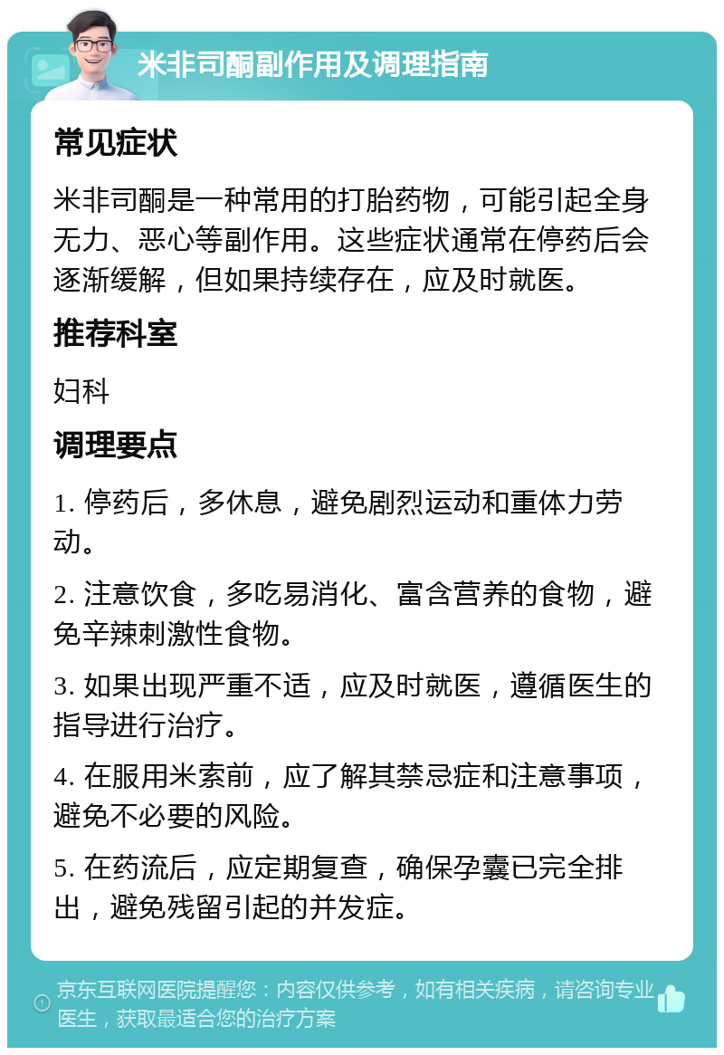 米非司酮副作用及调理指南 常见症状 米非司酮是一种常用的打胎药物，可能引起全身无力、恶心等副作用。这些症状通常在停药后会逐渐缓解，但如果持续存在，应及时就医。 推荐科室 妇科 调理要点 1. 停药后，多休息，避免剧烈运动和重体力劳动。 2. 注意饮食，多吃易消化、富含营养的食物，避免辛辣刺激性食物。 3. 如果出现严重不适，应及时就医，遵循医生的指导进行治疗。 4. 在服用米索前，应了解其禁忌症和注意事项，避免不必要的风险。 5. 在药流后，应定期复查，确保孕囊已完全排出，避免残留引起的并发症。