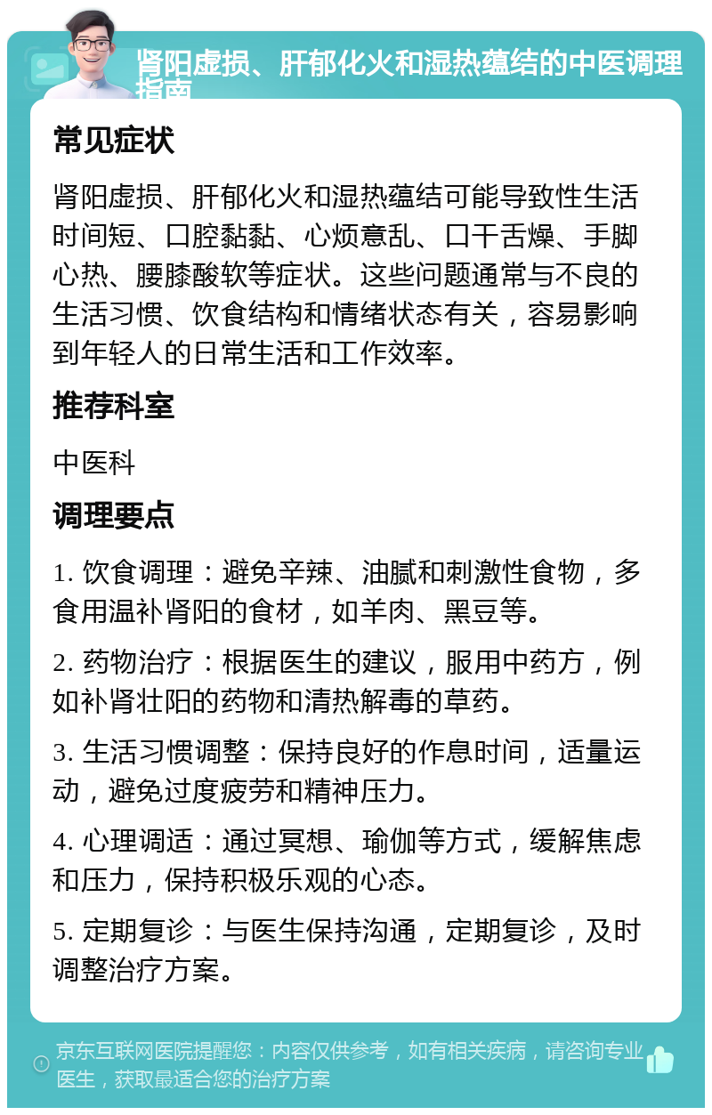 肾阳虚损、肝郁化火和湿热蕴结的中医调理指南 常见症状 肾阳虚损、肝郁化火和湿热蕴结可能导致性生活时间短、口腔黏黏、心烦意乱、口干舌燥、手脚心热、腰膝酸软等症状。这些问题通常与不良的生活习惯、饮食结构和情绪状态有关，容易影响到年轻人的日常生活和工作效率。 推荐科室 中医科 调理要点 1. 饮食调理：避免辛辣、油腻和刺激性食物，多食用温补肾阳的食材，如羊肉、黑豆等。 2. 药物治疗：根据医生的建议，服用中药方，例如补肾壮阳的药物和清热解毒的草药。 3. 生活习惯调整：保持良好的作息时间，适量运动，避免过度疲劳和精神压力。 4. 心理调适：通过冥想、瑜伽等方式，缓解焦虑和压力，保持积极乐观的心态。 5. 定期复诊：与医生保持沟通，定期复诊，及时调整治疗方案。