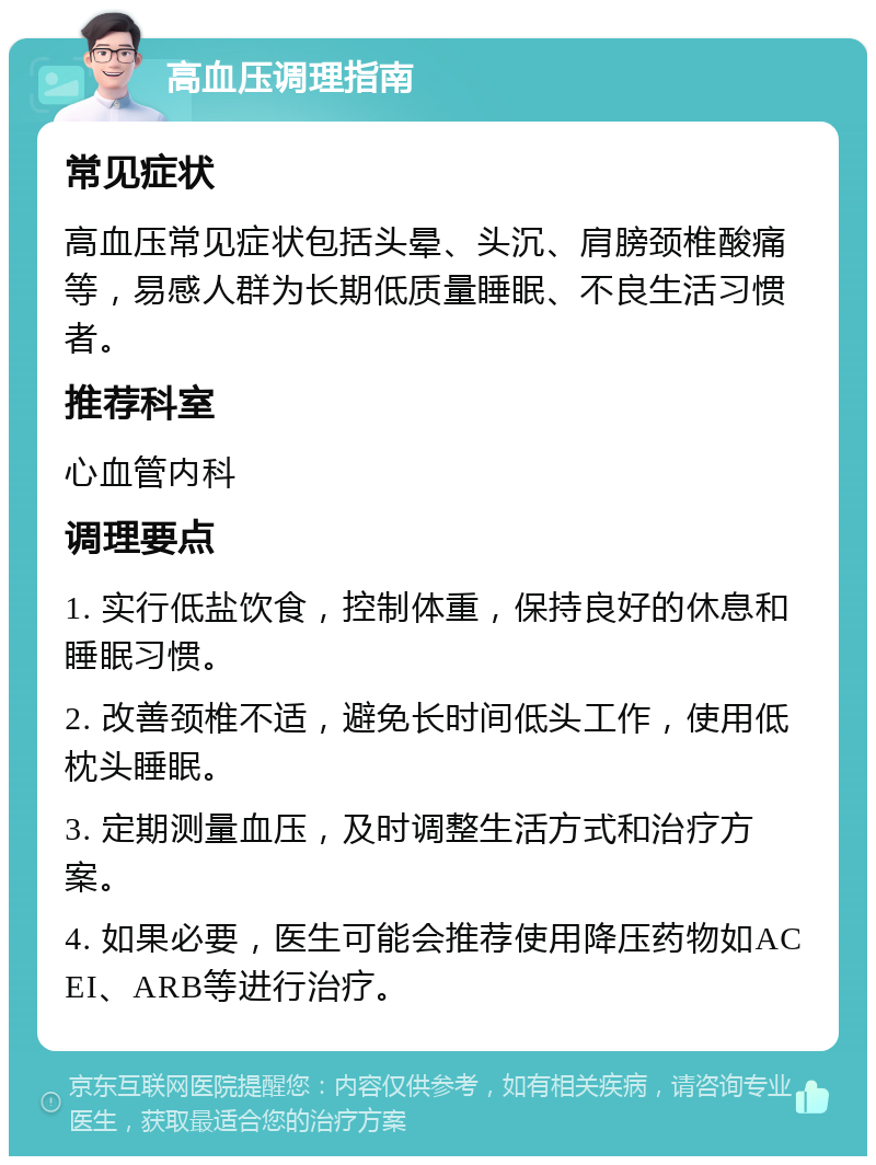 高血压调理指南 常见症状 高血压常见症状包括头晕、头沉、肩膀颈椎酸痛等，易感人群为长期低质量睡眠、不良生活习惯者。 推荐科室 心血管内科 调理要点 1. 实行低盐饮食，控制体重，保持良好的休息和睡眠习惯。 2. 改善颈椎不适，避免长时间低头工作，使用低枕头睡眠。 3. 定期测量血压，及时调整生活方式和治疗方案。 4. 如果必要，医生可能会推荐使用降压药物如ACEI、ARB等进行治疗。